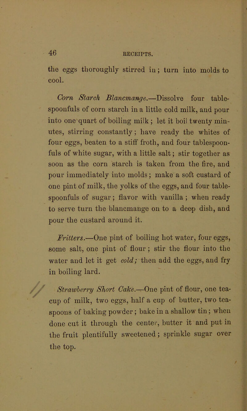 the eggs thoroughly stirred iu; turn into molds to cool. Corn Starch Blancmange.—Dissolve four table- spoonfuls of corn starch in a little cold milk, and pour into one quart of boiling milk ; let it boil twenty min- utes, stirring constantly; have ready the whites of four eggs, beaten to a stiff froth, and four tablespoon- fuls of white sugar, with a little salt; stir together as soon as the corn starch is taken from the fire, and pour immediately into molds; make a soft custard of one pint of milk, the yolks of the eggs, and four table- spoonfuls of sugar; flavor with vanilla ; when ready to serve turn the blancmange on to a deep dish, and pour the custard around it. Fritters.—One pint of boiling hot water, four eggs, some salt, one pint of flour; stir the flour into the water and let it get cold; then add the eggs, and fry in boiling lard. Strawberry Short Cake.—One pint of flour, one tea- cup of milk, two eggs, half a cup of butter, two tea- spoons of baking powder; bake in a shallow tin; when done cut it through the center, butter it and put in the fruit plentifully sweetened; sprinkle sugar over the top.