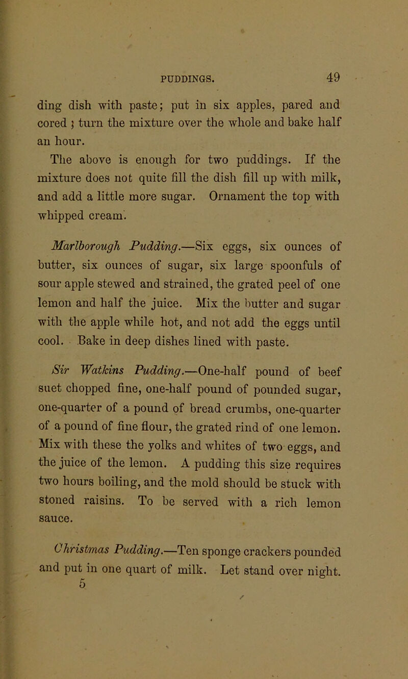 ding dish with paste; put in six apples, pared and cored 5 turn the mixture over the whole and bake half an hour. The above is enough for two puddings. If the mixture does not quite fill the dish fill up with milk, and add a little more sugar. Ornament the top with whipped cream. Marlborough Pudding.—Six eggs, six ounces of butter, six ounces of sugar, six large spoonfuls of sour apple stewed and strained, the grated peel of one lemon and half the juice. Mix the butter and sugar with the apple while hot, and not add the eggs until cool. Bake in deep dishes lined with paste. Sir Watkins Pudding.—One-half pound of beef suet chopped fine, one-half pound of pounded sugar, one-quarter of a pound of bread crumbs, one-quarter of a pound of fine flour, the grated rind of one lemon. Mix with these the yolks and whites of two eggs, and the juice of the lemon. A pudding this size requires two hours boiling, and the mold should be stuck with stoned raisins. To be served with a rich lemon sauce. Christmas Pudding.—Ten sponge crackers pounded and put in one quart of milk. Let stand over night 5