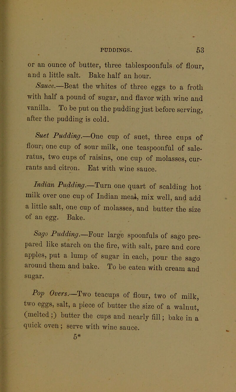 or an ounce of butter, three tablespoonfuls of flour, and a little salt. Bake half an hour. Sauce.—Beat the whites of three eggs to a froth witli half a pound of sugar, and flavor with wine and vanilla. To be put on the pudding just before serving, after the pudding is cold. Suet Pudding.—One cup of suet, three cups of flourj one cup of sour milk, one teaspoonful of sale- ratus, two cups of raisins, one cup of molasses, cur- rants and citron. Eat with wine sauce. Indian Pudding.—Turn one quart of scalding hot milk over one cup of Indian meal, mix well, and add a little salt, one cup of molasses, and butter the size of an egg. Bake. Sago Pudding.—Four large spoonfuls of sago pre- pared like starch on the fire, with salt, pare and core apples, put a lump of sugar in each, pour the sago around them and bake. To be eaten with cream and sugar. Pop Overs.—Two teacups of flour, two of milk, two eggs, salt, a piece of butter the size of a walnut, (melted ;) butter the cups and nearly fill; bake in a quick oven; serve with wine sauce. 5*