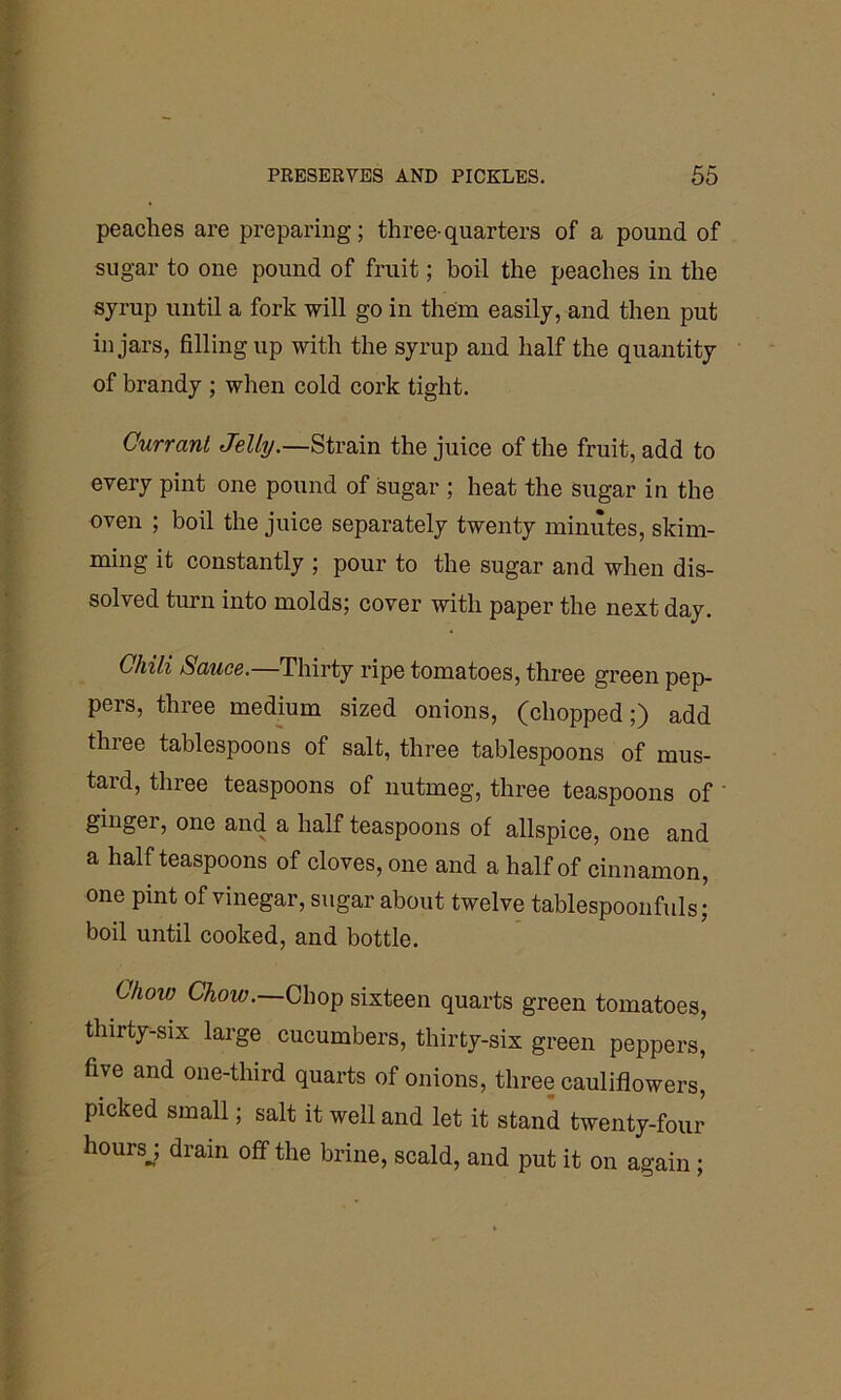 peaches are preparing; three-quarters of a pound of sugar to one pound of fruit; boil the peaches in the syrup until a fork will go in them easily, and then put in jars, filling up with the syrup and half the quantity of brandy ; when cold cork tight. Currant Jelly.—Strain the juice of the fruit, add to every pint one pound of sugar ; heat the sugar in the oven ; boil the juice separately twenty minutes, skim- ming it constantly ; pour to the sugar and when dis- solved turn into molds; cover with paper the next day. Chili Sauce.—Thirty ripe tomatoes, three green pep- pers, three medium sized onions, (chopped;) add three tablespoons of salt, three tablespoons of mus- tard, three teaspoons of nutmeg, three teaspoons of ginger, one and a half teaspoons of allspice, one and a half teaspoons of cloves, one and a half of cinnamon, one pint of vinegar, sugar about twelve tablespoonfuls; boil until cooked, and bottle. Chow Chow. Chop sixteen quarts green tomatoes, thirty-six large cucumbers, thirty-six green peppers, five and one-third quarts of onions, three cauliflowers, picked small; salt it well and let it stand twenty-four hoursj drain off the brine, scald, and put it on again ;