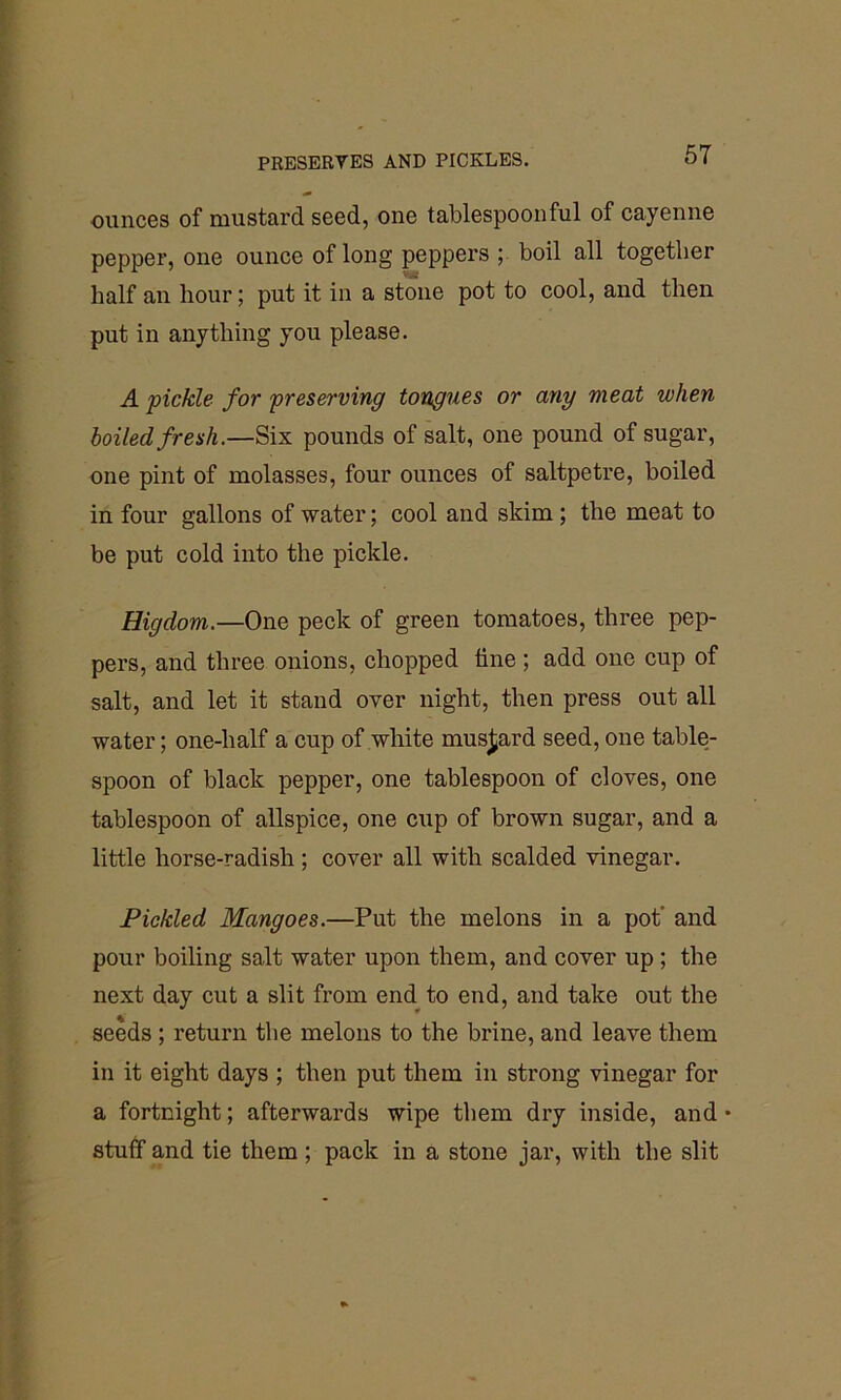 ounces of mustard seed, one tablespoonful of cayenne pepper, one ounce of long peppers ; boil all together half an hour; put it in a stone pot to cool, and then put in anything you please. A pickle for preserving tongues or any meat token boiled fresh.—Six pounds of salt, one pound of sugar, one pint of molasses, four ounces of saltpetre, boiled in four gallons of water; cool and skim; the meat to be put cold into the pickle. Higdom.—One peck of green tomatoes, three pep- pers, and three onions, chopped line; add one cup of salt, and let it stand over night, then press out all water; one-half a cup of white mustard seed, one table- spoon of black pepper, one tablespoon of cloves, one tablespoon of allspice, one cup of brown sugar, and a little horse-radish ; cover all with scalded vinegar. Pickled Mangoes.—Put the melons in a pot and pour boiling salt water upon them, and cover up ; the next day cut a slit from end to end, and take out the seeds ; return the melons to the brine, and leave them in it eight days ; then put them in strong vinegar for a fortnight; afterwards wipe them dry inside, and • stuff and tie them; pack in a stone jar, with the slit