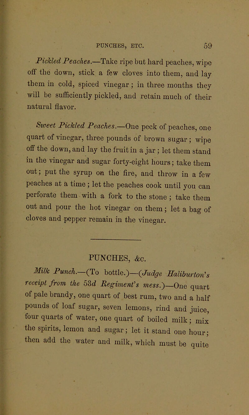 Pickled Peaches.—Take ripe but hard peaches, wipe off the down, stick a few cloves into them, and lay them in cold, spiced vinegar; in three months they will be sufficiently pickled, and retain much of their natural flavor. Siveet Pickled Peaches.—One peck of peaches, one quart of vinegar, three pounds of brown sugar; wipe off the down, and lay the fruit in a jar; let them stand in the vinegar and sugar forty-eight hours; take them out; put the syrup on the fire, and throw in a few peaches at a time ; let the peaches cook until you can perforate them with a fork to the stone ; take them out and pour the hot vinegar on them; let a bag of cloves and pepper remain in the vinegar. PUNCHES, &c. MUk Punch. (To bottle.)—(Judge Haliburton's receipt from the 53d Regiment's mess.')—One quart of pale brandy, one quart of best rum, two and a half pounds of loaf sugar, seven lemons, rind and juice, four quarts of water, one quart of boiled milk; mix the spirits, lemon and sugar; let it stand one hour; then add the water and milk, which must be quite