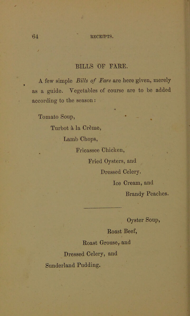 J BILLS OP FARE. A few simple Bills of Fare are here given, merely as a guide. Vegetables of course are to be added according to the season: 4 Tomato Soup, * - 4 Turbot a la CiAme, Lamb Chops, Fricassee Chicken, Fried Oysters, and Dressed Celery. Ice Cream, and Brandy Peaches. Oyster Soup, Roast Beef, Roast Grouse,-and Dressed Celery, and Sunderland Pudding.