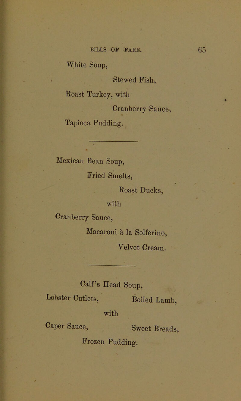 White Soup, Stewed Fish, Roast Turkey, with Cranberry Sauce, Tapioca Pudding. Mexican Bean Soup, Fried Smelts, Roast Ducks, with Cranberry Sauce, Macaroni a la Solferino, Velvet Cream. Calf’s Head Soup, Lobster Cutlets, Boiled Lamb, with Caper Sauce, Sweet Breads, Frozen Pudding.