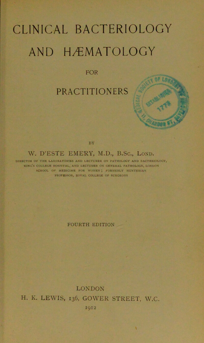 AND HEMATOLOGY FOR PRACTITIONERS BY W. D’ESTE EMERY, M.D., B.Sc., Lond. DIRECTOR OF THE LABORATORIES AND LECTURER ON I'ATHOLOGV AND IIACTERIOLOGV, KING'S COLLEGE HOSPITAL, AND LECTURER ON GENERAL I’ATHOLOGV, LONDON SCHOOL OF MEDICINE FOR WOMEN ; FORMERLY HUNTERIAN PROFESSOR, SOYAL COLLEGE OF SURGEONS FOURTH EDITION LONDON H. K. LEWIS, 136, GOWER STREET, W.C. 1912 \
