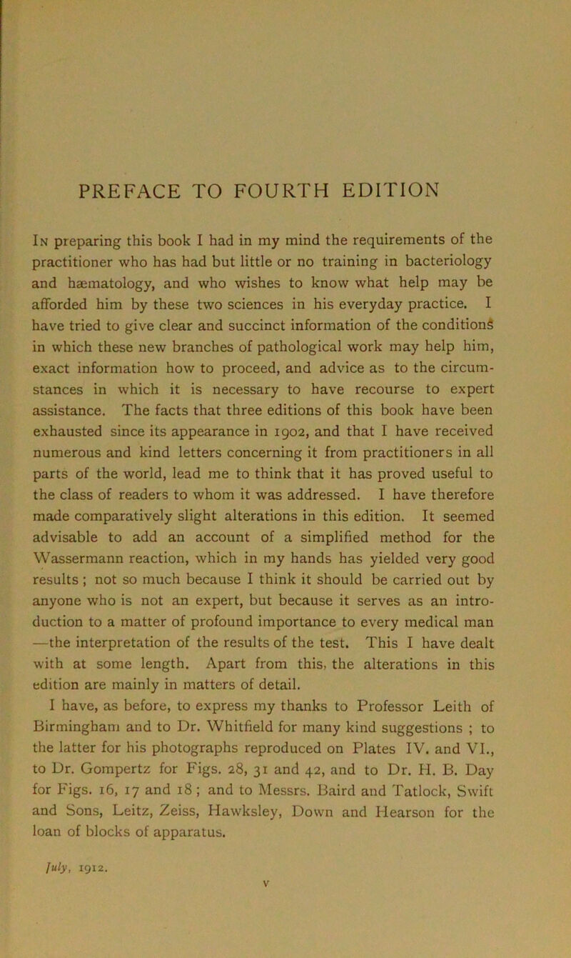 PREFACE TO FOURTH EDITION In preparing this book I had in my mind the requirements of the practitioner who has had but little or no training in bacteriology and haematology, and who wishes to know what help may be afforded him by these two sciences in his everyday practice. I have tried to give clear and succinct information of the conditions in which these new branches of pathological work may help him, exact information how to proceed, and advice as to the circum- stances in which it is necessary to have recourse to expert assistance. The facts that three editions of this book have been exhausted since its appearance in 1902, and that I have received numerous and kind letters concerning it from practitioners in all parts of the world, lead me to think that it has proved useful to the class of readers to whom it was addressed. I have therefore made comparatively slight alterations in this edition. It seemed advisable to add an account of a simplified method for the Wassermann reaction, which in my hands has yielded very good results ; not so much because I think it should be carried out by anyone who is not an expert, but because it serves as an intro- duction to a matter of profound importance to every medical man —the interpretation of the results of the test. This I have dealt with at some length. Apart from this, the alterations in this edition are mainly in matters of detail. I have, as before, to express my thanks to Professor Leith of Birmingham and to Dr. Whitfield for many kind suggestions ; to the latter for his photographs reproduced on Plates IV. and VI., to Dr. Gompertz for Figs. 28, 31 and 42, and to Dr. H. B. Day for Figs. 16, 17 and 18 ; and to Messrs. Baird and Tatlock, Swift and Sons, Leitz, Zeiss, Hawksley, Down and Hearson for the loan of blocks of apparatus. July, 1912.