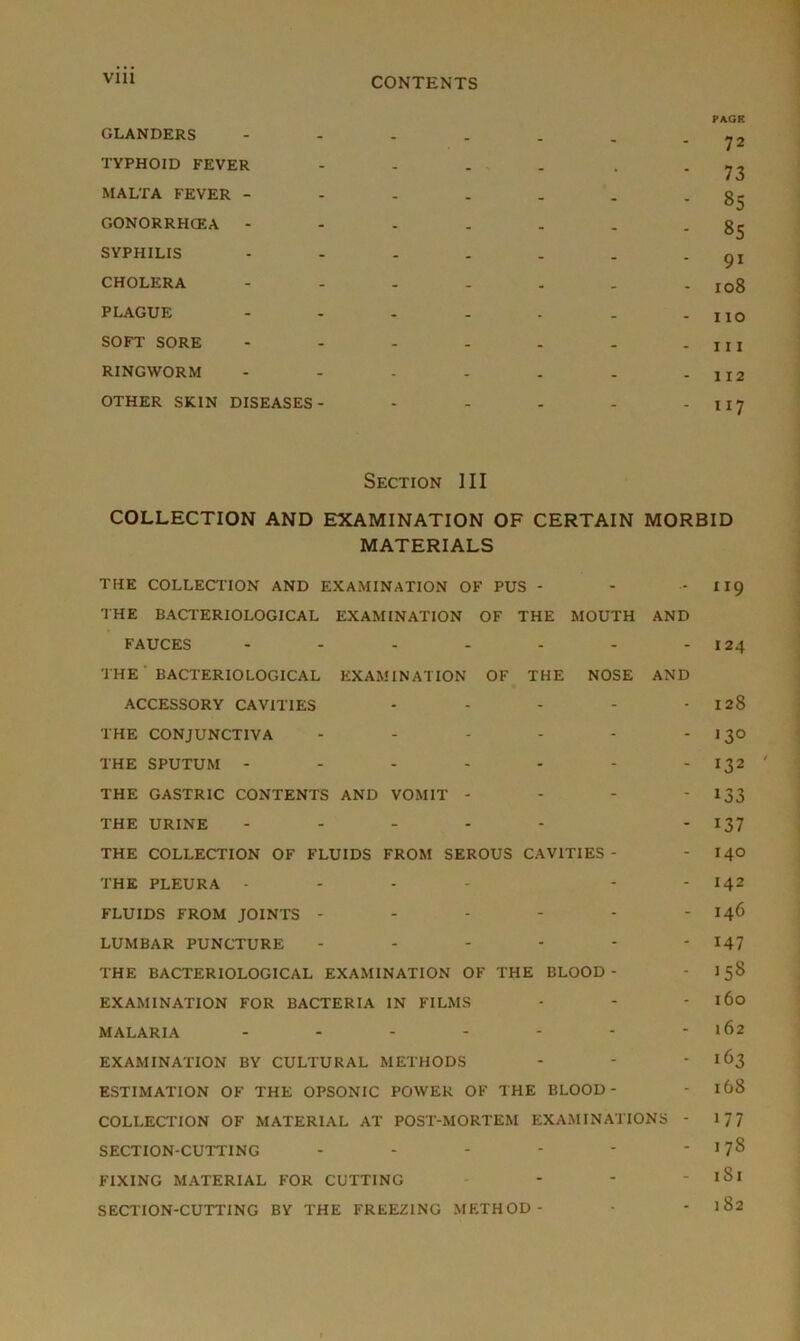 GLANDERS - _ _ . PAGK 72 TYPHOID FEVER - - - - 73 MALTA FEVER - - - - . • 85 GONORRHCEA - - - - . - 85 SYPHILIS - - - - 91 CHOLERA - - - - - 108 PLAGUE - - - - - 110 SOFT SORE - - - - - 111 RINGWORM - - - - - 112 OTHER SKIN DISEASES- * - - - 117 Section III COLLECTION AND EXAMINATION OF CERTAIN MORBID MATERIALS THE COLLECTION AND EXAMINATION OF PUS - - - II9 THE BACTERIOLOGICAL EXAMINATION OF THE MOUTH AND FAUCES - - - - - - - 124 THE BACTERIOLOGICAL EXAMINATION OF THE NOSE AND ACCESSORY CAVITIES - - - - 128 THE CONJUNCTIVA - - - - - I $0 THE SPUTUM - - - - - - - 132 THE GASTRIC CONTENTS AND VOMIT - - - ' 133 THE URINE - - - - - - 137 THE COLLECTION OF FLUIDS FROM SEROUS CAVITIES- - 140 THE PLEURA - - - - - - I42 FLUIDS FROM JOINTS - - - - - - 146 LUMBAR PUNCTURE ------ 147 THE BACTERIOLOGICAL EXAMINATION OF THE BLOOD- - 158 EXAMINATION FOR BACTERIA IN FILMS - - - 160 MALARIA - - - - - - - 162 EXAMINATION BY CULTURAL METHODS - - *163 ESTIMATION OF THE OPSONIC POWER OF THE BLOOD- - 168 COLLECTION OF MATERIAL AT POST-MORTEM EXAMINATIONS - 1 7 7 SECTION-CUTTING - - - * * - 178 FIXING MATERIAL FOR CUTTING - - - l8l SECTION-CUTTING BY THE FREEZING METHOD- -182