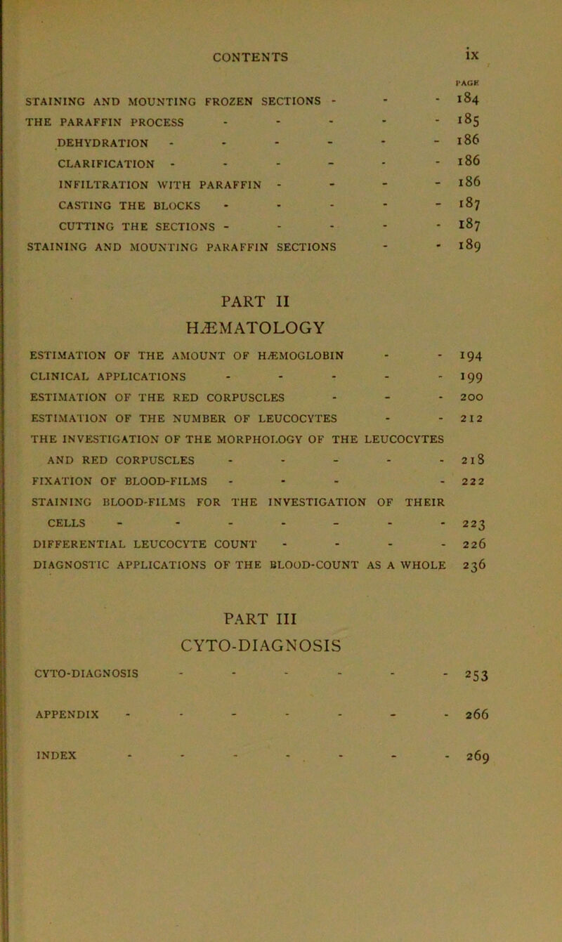 / PACK STAINING AND MOUNTING FROZEN SECTIONS - * * 184 THE PARAFFIN PROCESS - - - - -185 DEHYDRATION - * - - - - 186 CLARIFICATION - - - - - - 186 INFILTRATION WITH PARAFFIN - - - - 186 CASTING THE BLOCKS - - - - - 187 CUTTING THE SECTIONS ----- 187 STAINING AND MOUNTING PARAFFIN SECTIONS - - 189 PART II HAEMATOLOGY ESTIMATION OF THE AMOUNT OF HAEMOGLOBIN - - 194 CLINICAL APPLICATIONS - - - - 199 ESTIMATION OF THE RED CORPUSCLES - - - 200 ESTIMATION OF THE NUMBER OF LEUCOCYTES - - 212 THE INVESTIGATION OF THE MORPHOLOGY OF THE LEUCOCYTES AND RED CORPUSCLES - - - - - 2lS FIXATION OF BLOOD-FILMS - - - - 22 2 STAINING BLOOD-FILMS FOR THE INVESTIGATION OF THEIR CELLS - - - - - - -223 DIFFERENTIAL LEUCOCYTE COUNT - - - - 226 DIAGNOSTIC APPLICATIONS OF THE BLOOD-COUNT AS A WHOLE 236 PART III CYTO-DIAGNOSIS CYTO-DIAGN OSIS - - - - - - 253 APPENDIX ------- 266 INDEX 269