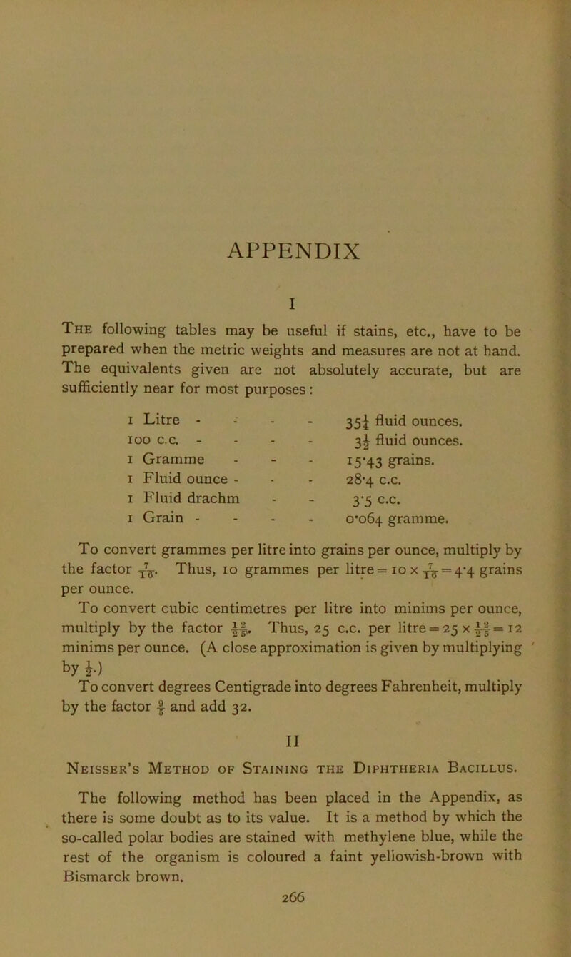 APPENDIX i The following tables may be useful if stains, etc., have to be prepared when the metric weights and measures are not at hand. The equivalents given are not absolutely accurate, but are sufficiently near for most purposes : i Litre - ioo c.c. - i Gramme i Fluid ounce - i Fluid drachm i Grain - 35^ fluid ounces. 3| fluid ounces. 15-43 grains. 28-4 c.c. 3‘5 c.c. 0*064 gramme. To convert grammes per litre into grains per ounce, multiply by the factor T77. Thus, 10 grammes per litre = 10 x ^ = 4-4 grains per ounce. To convert cubic centimetres per litre into minims per ounce, multiply by the factor Thus, 25 c.c. per litre = 25 x£f = 12 minims per ounce. (A close approximation is given by multiplying ' by h) To convert degrees Centigrade into degrees Fahrenheit, multiply by the factor and add 32. II Neisser’s Method of Staining the Diphtheria Bacillus. The following method has been placed in the Appendix, as there is some doubt as to its value. It is a method by which the so-called polar bodies are stained with methylene blue, while the rest of the organism is coloured a faint yellowish-brown with Bismarck brown.