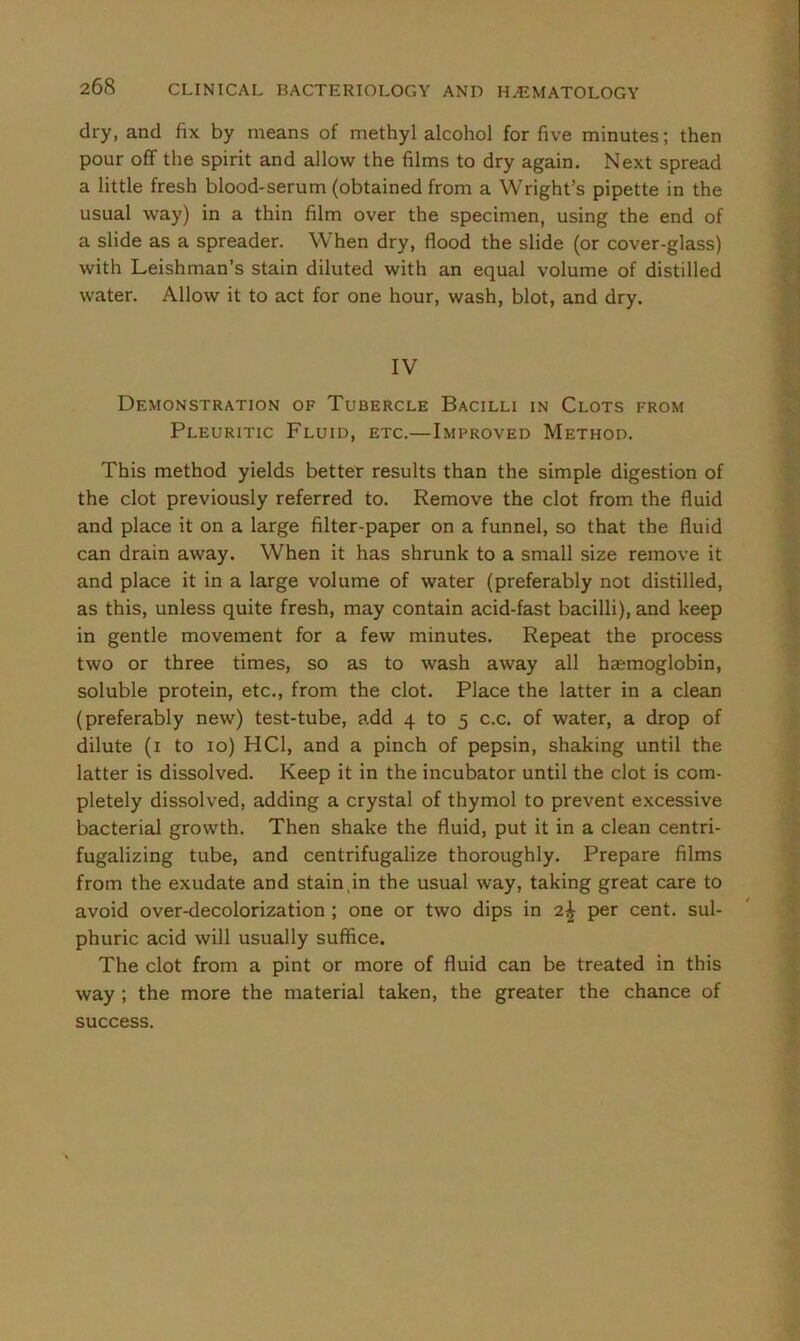 dry, and fix by means of methyl alcohol for five minutes; then pour off the spirit and allow the films to dry again. Next spread a little fresh blood-serum (obtained from a Wright’s pipette in the usual way) in a thin film over the specimen, using the end of a slide as a spreader. When dry, flood the slide (or cover-glass) with Leishman’s stain diluted with an equal volume of distilled water. Allow it to act for one hour, wash, blot, and dry. IV Demonstration of Tubercle Bacilli in Clots from Pleuritic Fluid, etc.—Improved Method. This method yields better results than the simple digestion of the clot previously referred to. Remove the clot from the fluid and place it on a large filter-paper on a funnel, so that the fluid can drain away. When it has shrunk to a small size remove it and place it in a large volume of water (preferably not distilled, as this, unless quite fresh, may contain acid-fast bacilli), and keep in gentle movement for a few minutes. Repeat the process two or three times, so as to wash away all haemoglobin, soluble protein, etc., from the clot. Place the latter in a clean (preferably new) test-tube, add 4 to 5 c.c. of water, a drop of dilute (1 to 10) HC1, and a pinch of pepsin, shaking until the latter is dissolved. Keep it in the incubator until the clot is com- pletely dissolved, adding a crystal of thymol to prevent excessive bacterial growth. Then shake the fluid, put it in a clean centri- fugalizing tube, and centrifugalize thoroughly. Prepare films from the exudate and stain,in the usual way, taking great care to avoid over-decolorization ; one or two dips in 2^ per cent, sul- phuric acid will usually suffice. The clot from a pint or more of fluid can be treated in this way ; the more the material taken, the greater the chance of success.