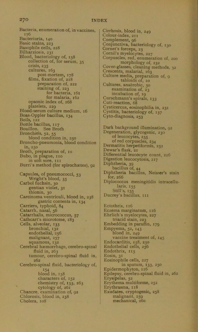 Bacteria, enumeration of, in vaccines, 176 Bacteriuria, 140 Basic stains, 223 Basophile cells, 228 Bilharziosis, 231 Blood, bacteriology of, 158 collection of, for serum, 35 crisis, 235 cultures, 163 post-mortem, 178 films, fixation of, 2x8 preparation of, 222 staining of, 223 for bacteria, 161 for malaria, 162 opsonic index of, 168 platelets, 229 Blood-serum culture medium, 16 Boas-Oppler bacillus, 134 Boils, 122 Bottle bacillus, 117 Bouillon. See Broth Bronchitis, 52, 55 blood condition in, 250 Broncho-pneumonia, blood condition in, 250 Broth, preparation of, 10 Bubo, in plague, ixo in soft sore, 111 Burri’s method (for spirochastes), 92 Capsules, of pneumococci, 53 Wright’s blood, 35 Carbol fuchsin, 30 gentian violet, 31 thionin, 30 Carcinoma ventriculi, blood in, 238 gastric contents in, 134 Carriers, typhoid, 84 Catarrh, nasal, 56 Catarrhalis, micrococcus, 57 Cathcart's microtome, 183 , Cells, alveolar, 133 bronchial, 132 endothelial, 256 malignant, 257 squamous, 132 Cerebral haemorrhage, cerebro-spinal fluid in, 263 tumour, cerebro-spinal fluid in, 262 Cerebro-spinal fluid, bacteriology of, 154 blood in, 158 characters of, 152 chemistry of, 153, 263 cytology of, 261 Chancre, examination of, 92 Chlorosis, blood in, 238 Cholera, 108 Cirrhosis, blood in, 249 Colour-index, 211 Complement, 96 Conjunctiva, bacteriology of, 130 Cornet’s forceps, 23 Cornil’s myelocytes, 227 Corpuscles, red, enumeration of, 200 morphology of, 232 Cover-glasses, cleaning methods, 32 Crescents, malarial, 163 Culture media, preparation of, 9 tabloids of, 10 Cultures, anaerobic, 50 examination of, 23 incubation of, 19 Curschmann’s spirals, 133 Cuti-reaction, 68 Cysticercus, eosinophilia in, 231 Cystitis, bacteriology of, 137 Cyto-diagnosis, 253 Dark background illumination, 92 Degeneration, glycogenic, 230 of leucocytes, 255 of red corpuscles, 234 Dermatitis herpetiformis, 252 Dewar’s flask, 21 Differential leucocyte count, 226 Digestion leucocytosis, 217 Diphtheria, 39 bacillus of, 44 Diphtheria bacillus, Neisser’s stain for, 266 Diplococcus meningitidis intracellu- laris, 155 Still’s, 155 Ducrey's bacillus, 111 Ectothrix, 116 Eczema marginatum, 116 Ehrlich’s myelocytes, 227 triacid stain, 223 Embedding in paraffin, 179 j Empyema, 52, 143 blood in, 249 vaccine treatment of, 145 Endocarditis, 158, 250 Endothelial cells, 256 Endothrix, 115 Eosin, 31 Eosinophile cells, 227 in sputum, 133, 250 Epidermophyton, 116 Epilepsy, cerebro-spinal fluid in, 262 Erysipelas, 52 Erythema multiforme, 252 Erythrasma, 118 Exudates, cryptogenic, 258 malignant, 259 mechanical, 260