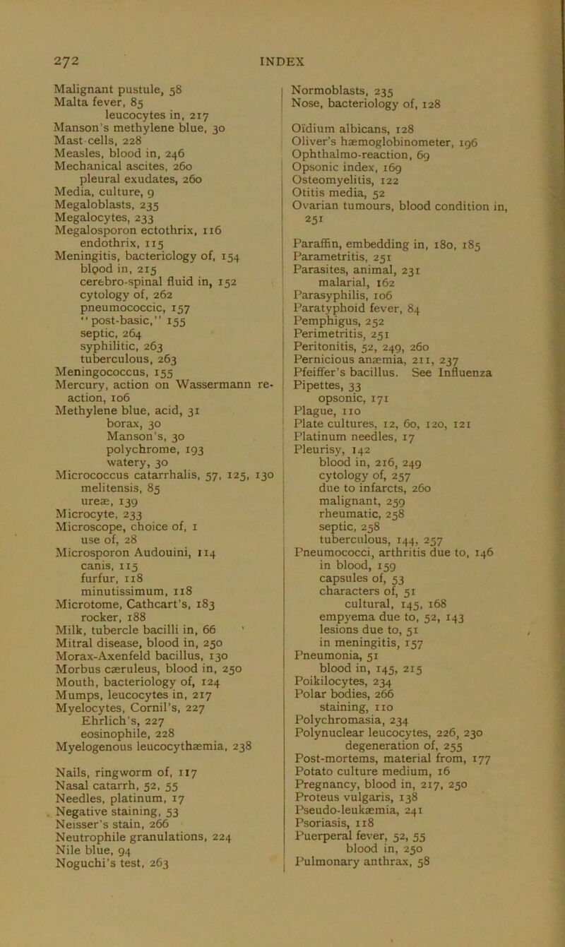 Malignant pustule, 58 Malta fever, 85 leucocytes in, 217 Manson’s methylene blue, 30 Mast cells, 228 Measles, blood in, 246 Mechanical ascites, 260 pleural exudates, 260 Media, culture, 9 Megaloblasts, 235 Megalocytes, 233 Megalosporon ectothrix, 116 endothrix, 115 Meningitis, bacteriology of, 154 bipod in, 215 cerebro-spinal fluid in, 152 cytology of, 262 pneumococcic, 157 post-basic, 155 septic, 264 syphilitic, 263 tuberculous, 263 Meningococcus, 155 Mercury, action on Wassermann re- action, 106 Methylene blue, acid, 31 borax, 30 Manson’s, 30 polychrome, 193 watery, 30 Micrococcus catarrhalis, 57, 125, melitensis, 85 ureas, 139 Microcyte, 233 Microscope, choice of, 1 use of, 28 Microsporon Audouini, 114 canis, 115 furfur, 118 minutissimum, 118 Microtome, Cathcart’s, 183 rocker, 188 Milk, tubercle bacilli in, 66 Mitral disease, blood in, 250 Morax-Axenfeld bacillus, 130 Morbus caeruleus, blood in, 250 Mouth, bacteriology of, 124 Mumps, leucocytes in, 217 Myelocytes, Cornil’s, 227 Ehrlich's, 227 eosinophile, 228 Myelogenous leucocythaemia, 238 Nails, ringworm of, 117 Nasal catarrh, 52, 55 Needles, platinum, 17 Negative staining, 53 Neisser’s stain, 266 Neutrophile granulations, 224 Nile blue, 94 Noguchi’s test, 263 Normoblasts, 235 Nose, bacteriology of, 128 Oidium albicans, 128 Oliver’s haemoglobinometer, 196 Ophthalmo-reaction, 69 Opsonic index, 169 Osteomyelitis, 122 Otitis media, 52 Ovarian tumours, blood condition 251 Paraffin, embedding in, 180, 185 Parametritis, 251 Parasites, animal, 231 malarial, 162 Parasyphilis, 106 Paratyphoid fever, 84 Pemphigus, 252 Perimetritis, 251 Peritonitis, 52, 249, 260 Pernicious anaemia, 211, 237 Pfeiffer's bacillus. See Influenza J Pipettes, 33 opsonic, 171 Plague, no j Plate cultures, 12, 60, 120, 121 Platinum needles, 17 Pleurisy, 142 blood in, 216, 249 cytology of, 257 due to infarcts, 260 malignant, 259 rheumatic, 258 septic, 258 tuberculous, 144, 257 Pneumococci, arthritis due to, 146 in blood, 159 capsules of, 53 characters of, 51 cultural, 145, 168 empyema due to, 52, 143 lesions due to, 51 in meningitis, 157 Pneumonia, 51 blood in, 145, 215 Poikilocytes, 234 Polar bodies, 266 staining, no Polychromasia, 234 Polynuclear leucocytes, 226, 230 degeneration of, 255 Post-mortems, material from, 177 Potato culture medium, 16 Pregnancy, blood in, 217, 250 Proteus vulgaris, 138 Pseudo-leukaemia, 241 Psoriasis, 118 Puerperal fever, 52, 55 blood in, 250 ( Pulmonary anthrax, 58