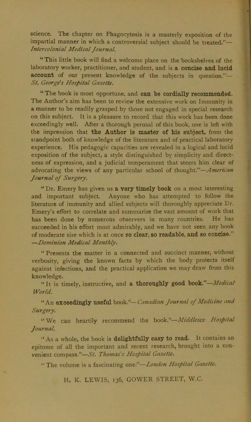 science. The chapter on Phagocytosis is a masterly exposition of the impartial manner in which a controversial subject should be treated.’’— Intercolonial Medical Journal. “ This little book will find a welcome place on the bookshelves of the laboratory worker, practitioner, and student, and is a concise and lucid account of our present knowledge of the subjects in question.”— St. George's Hospital Gazette. “ The book is most opportune, and can be cordially recommended. The Author’s aim has been to review the extensive work on Immunity in a manner to be readily grasped by those not engaged in special research on this subject. It is a pleasure to record that this work has been done exceedingly well. After a thorough perusal of this book, one is left with the impression that the Author is master of his subject, from the standpoint both of knowledge of the literature and of practical laboratory experience. His pedagogic capacities are revealed in a logical and lucid exposition of the subject, a style distinguished by simplicity and direct- ness of expression, and a judicial temperament that steers him clear of advocating the views of any particular school of thought.”—American Journal oj Surgery. “ Dr. Emery has given us a very timely book on a most interesting and important subject. Anyone who has attempted to follow the literature of immunity and allied subjects will thoroughly appreciate Dr. Emery’s effort to correlate and summarize the vast amount of work that has been done by numerous observers in many countries. He has succeeded in his effort most admirably, and we have not seen any book of moderate size which is at once so clear, so readable, and so concise.” —Dominion Medical Monthly. “ Presents the matter in a connected and succinct manner, without verbosity, giving the known facts by which the body protects itself against infections, and the practical application we may draw from this knowledge. 11 It is timely, instructive, and a thoroughly good book.”—Medical World. “An exceedingly useful book.”—Canadian Journal oj Medicine and Surgery. “We can heartily recommend the book.”—Middlesex Hospital Journal. “ As a whole, the book is delightfully easy to read. It contains an epitome of all the important and recent research, brought into a con- venient compass.”—St. Thomas's Hospital Gazette. “ The volume is a fascinating one.”—London Hospital Gazette.