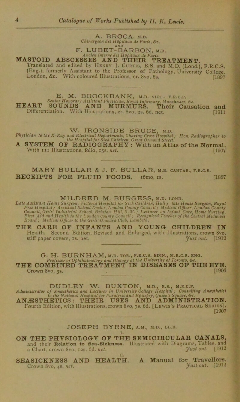 A. BROCA, m.d. Chirurgeon des Hdpitaux de Paris, &c. AND F. LUBET-BARBON, m.d. Ancien interne des Hdpitaux de Paris. MASTOID ABSCESSES AND THEIR TREATMENT. Translated and edited by Henry J. Curtis, B.S. and M.D. (Lond.), F.R.C.S. (Eng.), formerly Assistant to the Professor of Pathology, University College, London, &c. With coloured Illustrations, cr. 8vo, 6s. [1897 E. M. BROCK BANK, m.d. vict., f.r.c.p. Senior Honorary Assistant Physician, Royal Infirmary, Manchester, Src. HEART SOUNDS AND MURMURS. Their Causation and Differentiation. With Illustrations, cr. 8vo, 2S. 6d. net. [1911 W. IRONSIDE BRUCE, m.d. Physician to the X-Ray and Electrical Departments, Charing Cross Hospital; Hon. Radiographer to the Hospital for Sick Children, Great Ormond Street. A SYSTEM OP RADIOGRAPHY: With an Atlas of the Normal. With hi Illustrations, folio, 15s. net. ■ [1907 MARY BULLAR & J. F. BULLAR, m.b. cantab., f.r.c.s. RECEIPTS FOR FLUID FOODS. i6mo, is. [1887 MILDRED M. BURGESS, m.d. lond. Late Assistant House Surgeon, Victoria Hospital for Sick Children, Hull; late House Surgeon, Royal Free Hospital; Assistant School Doctor, London County Council ; Medical Officer, London County Council, Girls' Industrial School, Brixton Hill, S. IV.; Lecturer on Infant Care, Home Nursing, First Aid and Health to the London County Council; Recognised Teacher of the Central Midwives Board; Medical Officer to the Girls' Onward Club, Lambeth. THE CARE OF INFANTS AND YOUNG CHILDREN IN Health. Second Edition, Revised and Enlarged, with Illustrations, crown 8vo, stiff paper covers, is. net. Just out. [1912 G. H. BURNHAM, m.d. tor., f.r.c.s. edin., m.r.c.s. eng. Professor of Ophthalmology and Otology at the University of Toronto, &c. THE COMBINED TREATMENT IN DISEASES OF THE EYE. Crown 8vo, 3 s. , [1906 DUDLEY W. BUXTON, m.d., b.s., m.r.c.p. Administrator of Anesthetics and Lecturer in University College Hospital; Consulting Anesthetist to the National Hospital for Paralysis and Epilepsy, Queen's Square, &c. ANAESTHETICS: THEIR USES AND ADMINISTRATION. Fourth Edition, with Illustrations, crown 8vo, 78. 6d. [Lewis’s Practical Series]. [1907 JOSEPH BYRNE, a.m., m.d., ll.b. I. ON THE PHYSIOLOGY OF THE SEMICIRCULAR CANALS, and their Relation to Sea-Sickness. Illustrated with Diagrams, Tables, and a Chart, crown 8vo, 12s. 6d. net. Just out. [1912 II. SEASICKNESS AND HEALTH. A Manual for Travellers. Crown 8vo, 4s. net. Just out. [1912