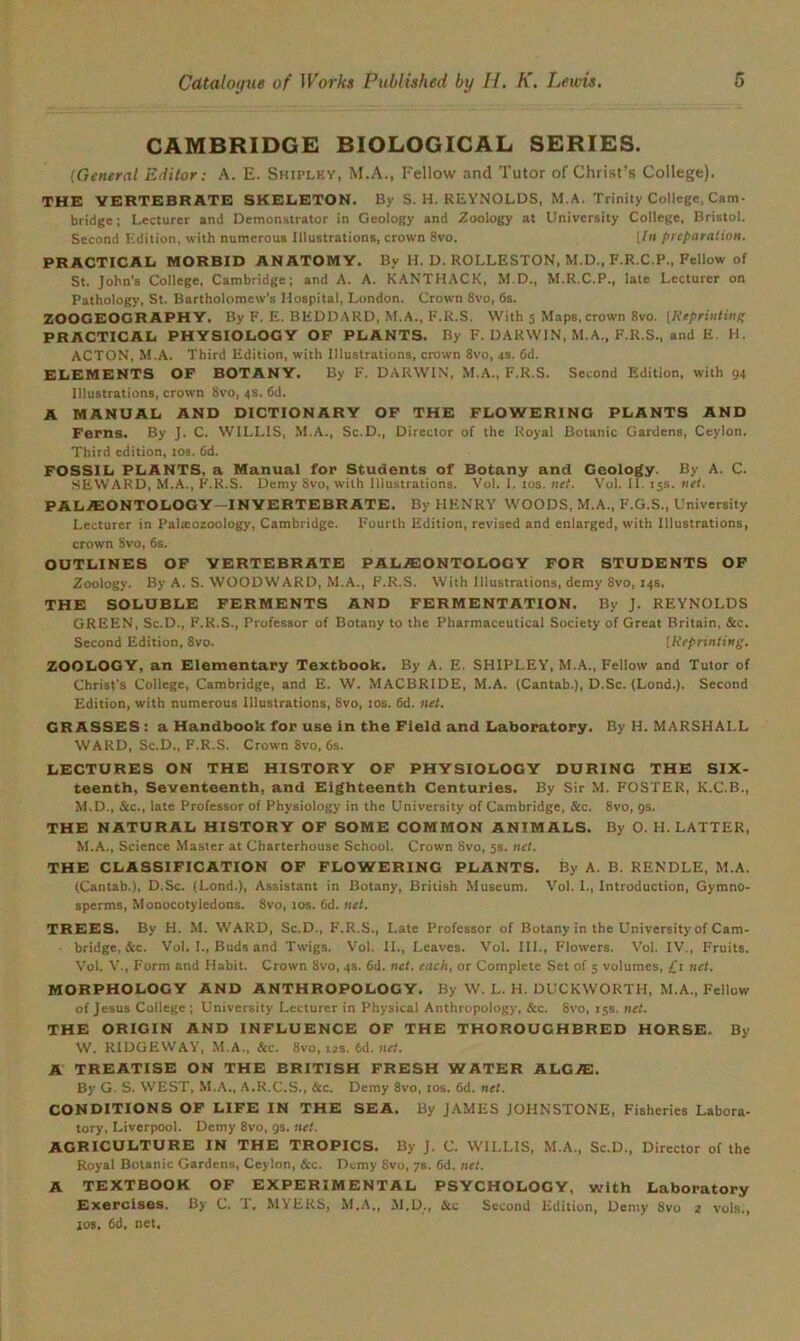 CAMBRIDGE BIOLOGICAL SERIES. (General Editor: A. E. Shipley, M.A., Fellow and Tutor of Christ’s College). THE VERTEBRATE SKELETON. By S. H. REYNOLDS, M,A. Trinity College, Cam- bridge; Lecturer and Demonstrator in Geology and Zoology at University College, Bristol. Second Edition, with numerous Illustrations, crown 8vo. [/<» preparation. PRACTICAL MORBID ANATOMY. By H. D. ROLLESTON, M.D., F.R.C.P., Fellow of St. John's College, Cambridge; and A. A. KANTHACK, M.D., M.R.C.P., late Lecturer on Pathology, St, Bartholomew's Hospital, London. Crown 8vo, 6s. ZOOGEOGRAPHY. By F. E. BEDDARD, M.A., F.R.S. With 5 Maps, crown 8vo. [Reprinting PRACTICAL PHYSIOLOGY OF PLANTS. By F. DARWIN, M.A., F.R.S., and E. H. ACTON, M.A. Third Edition, with Illustrations, crown 8vo, 4s. 6d. ELEMENTS OF BOTANY. By F. DARWIN, M.A., F.R.S. Second Edition, with 94 Illustrations, crown 8vo, 4s. 6d. A MANUAL AND DICTIONARY OF THE FLOWERING PLANTS AND Ferns. By J. C. WILLIS, M.A., Sc.D., Director of the Royal Botanic Gardens, Ceylon. Third edition, 10s. 6d. FOSSIL PLANTS, a Manual for Students of Botany and Geology. By A. C. SEWARD, M.A., F.R.S. Demy 8vo, with Illustrations. Vol. I. 10s. net. Vol. II. 15s. net, PALAEONTOLOGY—IN VERTEBRATE. By HENRY WOODS, M.A., F.G.S., University Lecturer in Palatozoology, Cambridge. Fourth Edition, revised and enlarged, with Illustrations, crown Svo, 6s. OUTLINES OF VERTEBRATE PALEONTOLOGY FOR STUDENTS OF Zoology. By A. S. WOODWARD, M.A., F.R.S. With Illustrations, demy 8vo, 14s. THE SOLUBLE FERMENTS AND FERMENTATION. By J. REYNOLDS GREEN, Sc.D., F.R.S., Professor of Botany to the Pharmaceutical Society of Great Britain, See. Second Edition, 8vo. [Reprinting. ZOOLOGY, an Elementary Textbook. By A. E. SHIPLEY, M.A., Fellow and Tutor of Christ’s College, Cambridge, and E. W. MACBRIDE, M.A. (Cantab.), D.Sc. (Lond.). Second Edition, with numerous Illustrations, Svo, 10s. 6d. net. GRASSES: a Handbook for use in the Field and Laboratory. By H. MARSHALL WARD, Sc.D., F.R.S. Crown 8vo, 6s. LECTURES ON THE HISTORY OF PHYSIOLOGY DURING THE Six- teenth, Seventeenth, and Eighteenth Centuries. By Sir M. FOSTER, K.C.B., M.D., &c., late Professor of Physiology in the University of Cambridge, See. 8vo, 9s. THE NATURAL HISTORY OF SOME COMMON ANIMALS. By O. H. LATTER, M.A., Science Master at Charterhouse School. Crown 8vo, 5s. net. THE CLASSIFICATION OF FLOWERING PLANTS. By A. B. RENDLE, M.A. (Cantab.), D.Sc. (Lond.), Assistant in Botany, British Museum. Vol. I., Introduction, Gymno- sperms, Monocotyledons. 8vo, 10s. 6d. net. TREES. By H. M. WARD, Sc.D., F.R.S., Late Professor of Botany in the University of Cam- bridge, &c. Vol. I., Buds and Twigs. Vol. II., Leaves. Vol. III., Flowers. Vol. IV., Fruits. Vol. V., Form and Habit. Crown Svo, 4s. 6d. net. each, or Complete Set of 5 volumes, £1 net. MORPHOLOGY AND ANTHROPOLOGY. By W. L. H. DUCKWORTH, M.A., Fellow of Jesus College ; University Lecturer in Physical Anthropology, &c. Svo, 15s. net. THE ORIGIN AND INFLUENCE OF THE THOROUGHBRED HORSE, By W. RIDGEWAY, M.A., &c. Svo, us. 6d. net. A TREATISE ON THE BRITISH FRESH WATER ALGJE. By G. S. WEST, M.A., A.R.C.S., Sec. Demy 8vo, 10s. 6d. net. CONDITIONS OF LIFE IN THE SEA. By JAMES JOHNSTONE, Fisheries Labora- tory, Liverpool. Demy 8vo, gs. net. AGRICULTURE IN THE TROPICS. By J. C. WILLIS, M.A., Sc.D., Director of the Royal Botanic Gardens, Ceylon, Sec. Demy 8vo, 78. 6d. net. A TEXTBOOK OF EXPERIMENTAL PSYCHOLOGY, with Laboratory Exercises. By C. T, MYERS, M.A,, M.D., &c Second Edition, Demy Svo 2 vols., jos. 6d. net.