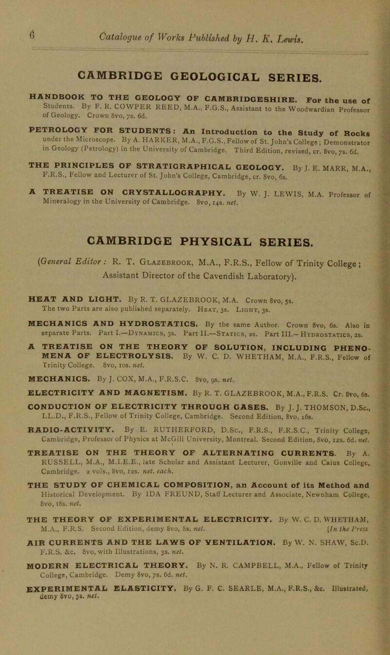 CAMBRIDGE GEOLOGICAL SERIES. HANDBOOK TO THE GEOLOGY OP CAMBRIDGESHIRE. For the use of Students. By F. R. COWPER REED, M.A., F.G.S., Assistant to the Woodwardian Professor of Geology. Crown 8vo, 7s. 6d. PETROLOGY FOR STUDENTS : An Introduction to the Study of Rocks under the Microscope. By A. MARKER, M.A., F.G.S., Fellow of St. John’s College ; Demonstrator in Geology (Petrology) in the University of Cambridge. Third Edition, revised, cr. 8vo, 7s. 6d. THE PRINCIPLES OF STRATIGR APHICAL GEOLOGY. By J. E. MARR, M.A., F.R.S., Fellow and Lecturer of St. John’s College, Cambridge, cr. 8vo, 6s. A TREATISE ON CRYSTALLOGRAPHY. By W. J. LEWIS, M.A. Professor of Mineralogy in the University of Cambridge. 8vo, 14s. net. CAMBRIDGE PHYSICAL SERIES. (General Editor: R. T. Glazebrook, M.A., F.R.S., Fellow of Trinity College ; Assistant Director of the Cavendish Laboratory). HEAT AND LIGHT. By R. T. GLAZEBROOK, M.A. Crown 8vo, js. The two Parts are also published separately. Heat, 3s. Light, 3s. MECHANICS AND HYDROSTATICS. By the same Author. Crown 8vo, 6s. Also in separate Parts. Part I.—Dynamics, 3s. Part II.—Statics, as. Part III.-Hydrostatics, 2s. A TREATISE ON THE THEORY OF SOLUTION, INCLUDING PHENO- MENA OF ELECTROLYSIS. By W. C. D. WHETHAM, M.A., F.R.S., Fellow of Trinity College. 8vo, 10s. net. MECHANICS. By J. COX, M.A., F.R.S.C. 8vo, gs. net. ELECTRICITY AND MAGNETISM. By R. T. GLAZEBROOK, M.A., F.R.S. Cr. 8vo, 6s. CONDUCTION OF ELECTRICITY THROUGH GASES. By J. J. THOMSON, D.Sc., LL.D., F.R.S., Fellow of Trinity College, Cambridge. Second Edition, 8vo, 16s. RADIO-ACTIVITY. By E. RUTHERFORD, D.Sc., F.R.S., F.R.S.C., Trinity College, Cambridge, Professor of Physics at McGill University, Montreal. Second Edition, 8vo, 12s. 6d. net. TREATISE ON THE THEORY OF ALTERNATING CURRENTS. By A. RUSSELL, M.A., M.I.E.E., late Scholar and Assistant Lecturer, Gonville and Caius College, Cambridge. 2 vols., 8vo, 12s. net. each. THE STUDY OF CHEMICAL COMPOSITION, an Account of its Method and Historical Development. By IDA FREUND, Staff Lecturer and Associate, Newnham College, 8vo, 18s. net. THE THEORY OF EXPERIMENTAL ELECTRICITY. By W. C. D. WHETHAM, M.A., F.R.S. Second Edition, demy 8vo, 8s. net. [In the Press AIR CURRENTS AND THE LAWS OF VENTILATION. By W. N. SHAW, Sc.D. F.R.S. &c. 8vo, with Illustrations, 3s. net. MODERN ELECTRICAL THEORY. By N. R. CAMPBELL, M.A., Fellow of Trinity College, Cambridge. Demy 8vo, 7s. 6d. net. EXPERIMENTAL ELASTICITY. By G. F. C. SEARLE, M.A., F.R.S., &c. illustrated, demy 8vo, 5s. net.