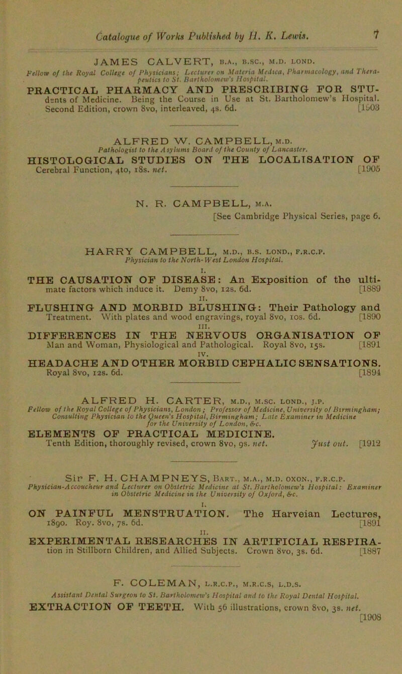 JAMES CALVERT, b.a., b.sc., m.d. lond. Fellow of the Royal College of Physicians; Lecturer on Materia Medica, Pharmacology, and Thera- peutics to St. Bartholomew's Hospital. PRACTICAL PHARMACY AND PRESCRIBING FOR STU- dsnts of Medicine. Being the Course in Use at St. Bartholomew’s Hospital. Second Edition, crown 8vo, interleaved, 4s. 6d. [1003 ALFRED W. CAMPBELL, m.d. Pathologist to the Asylums Board of the County of Lancaster. HISTOLOGICAL STUDIES ON THE LOCALISATION OF Cerebral Function, 4to, 18s. net. [1905 N. R. CAMPBELL, m.a. [See Cambridge Physical Series, page 6. HARRY CAMPBELL, m.d., b.s. lond., f.r.c.p. Physician to the North- West London Hospital. THE CAUSATION OF DISEASE: An Exposition of the ulti- mate factors which induce it. Demy 8vo, 12s. 6d. [1889 11. FLUSHING AND MORBID BLUSHING: Their Pathology and Treatment. With plates and wood engravings, royal 8vo, 10s. 6d. [1890 hi. DIFFERENCES IN THE NERVOUS ORGANISATION OF Man and Woman, Physiological and Pathological. Royal 8vo, 15s. [1891 IV. HEADACHE AND OTHER MORBID CEPHALIC SENSATIONS. Royal 8vo, 12s. 6d. [1894 ALFRED H. CARTER, m.d., m.sc. lond., j.p. Fellow of the Royal College of Physicians, London ; Professor of Medicine, University of Birmingham; Consulting Physician to the Queen's Hospital, Birmingham; Late Examiner in Medicine for the University of London, be. ELEMENTS OF PRACTICAL MEDICINE. Tenth Edition, thoroughly revised, crown 8vo, gs. net. Just out. [1912 Sir F. H. CHAMPNEYS, Bart., m.a., m.d. oxon., f.r.c.p. Physician-Accoucheur and Lecturer on Obstetric Medicine at St. Bartholomew's Hospital: Examiner in Obstetric Medicine in the University of Oxford, be. ON PAINFUL MENSTRUATION. The Harveian Lectures, 1890. Roy. 8vo, 7s. 6d. [1891 11. EXPERIMENTAL RESEARCHES IN ARTIFICIAL RESPIRA- tion in Stillborn Children, and Allied Subjects. Crown 8vo, 3s. 6d. [1887 F. COLEMAN, l.r.c.p., m.r.c.s, l.d.s. Assistant Dental Surgeon to St. Bartholomeiv’s Hospital and to the Royal Dental Hospital. EXTRACTION OF TEETH. With 56 illustrations, crown 8vo, 3s. net. [1908