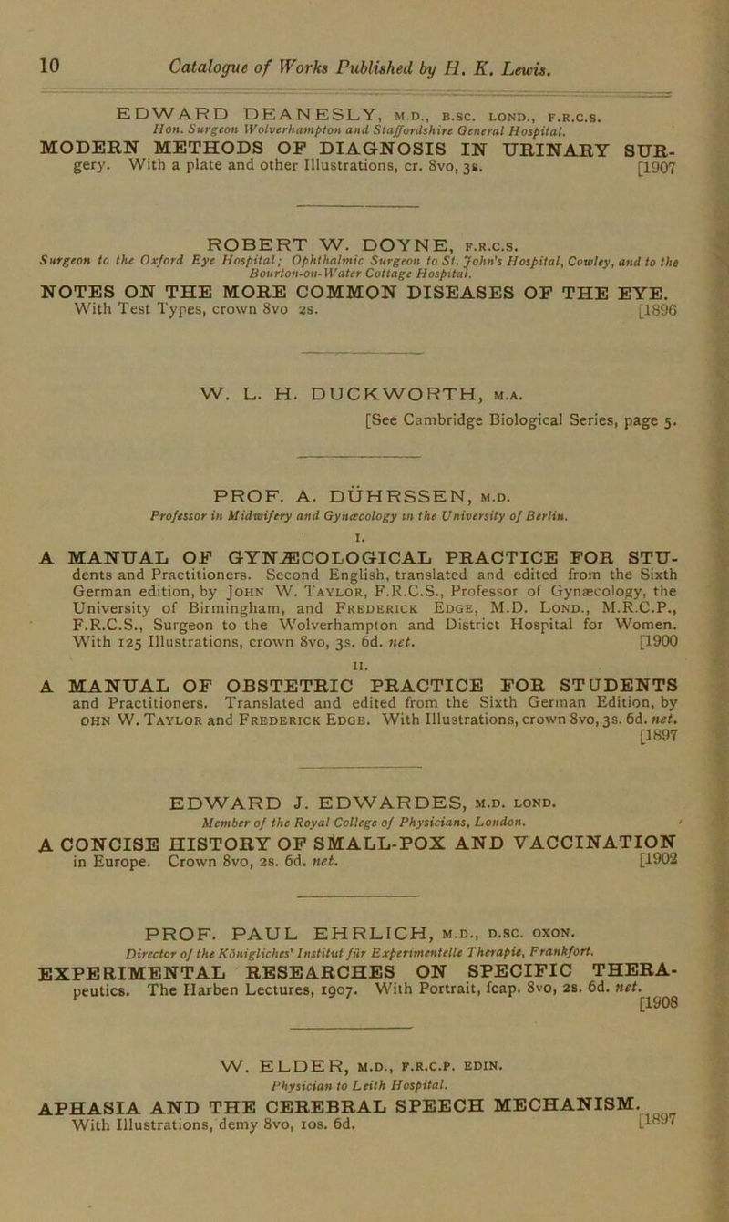 EDWARD DEANESLY, m.d., b.sc. lond., f.r.c.s. Hon. Surgeon Wolverhampton and Staffordshire General Hospital. MODERN METHODS OF DIAGNOSIS IN URINARY SUR- gery. With a plate and other Illustrations, cr. 8vo, 3s. [1907 ROBERT W. DOYNE, f.r.c.s. Surgeon to the Oxford Eye Hospital; Ophthalmic Surgeon to St. John’s Hospital, Cowley, and to the Bourton-on- Water Cottage Hospital. NOTES ON THE MORE COMMON DISEASES OF THE EYE. With Test Types, crown 8vo as. [1896 W. L. H. DUCKWORTH, m.a. [See Cambridge Biological Series, page 5. PROF. A. DUHRSSEN, m.d. Professor in Midwifery and Gynaecology in the University of Berlin. I. A MANUAL OF GYNAECOLOGICAL PRACTICE FOR STU- dents and Practitioners. Second English, translated and edited from the Sixth German edition, by John W. Taylor, F.R.C.S., Professor of Gynaecology, the University of Birmingham, and Frederick Edge, M.D. Lond., M.R.C.P., F.R.C.S., Surgeon to the Wolverhampton and District Hospital for Women. With 125 Illustrations, crown 8vo, 3s. 6d. net. [1900 II. A MANUAL OF OBSTETRIC PRACTICE FOR STUDENTS and Practitioners. Translated and edited from the Sixth German Edition, by ohn W. Taylor and Frederick Edge. With Illustrations, crown 8vo, 3s. 6d. net. [1897 EDWARD J. EDWARDES, m.d. lond. Member of the Royal College of Physicians, London. A CONCISE HISTORY OF SlitALL-POX AND VACCINATION in Europe. Crown 8vo, 2s. 6d. net. [1902 PROF. PAUL EHRLICH, m.d., d.sc. oxon. Director of the Konigliches' Institut fur Experimentelle Therapie, Frankfort. EXPERIMENTAL RESEARCHES ON SPECIFIC THERA- peutics. The Harben Lectures, 1907. With Portrait, fcap. 8vo, 2s. 6d. net. W. ELDER, m.d., f.r.c.p. edin. Physician to Leith Hospital. APHASIA AND THE CEREBRAL SPEECH MECHANISM. With Illustrations, demy 8vo, 10s. 6d. i.1897