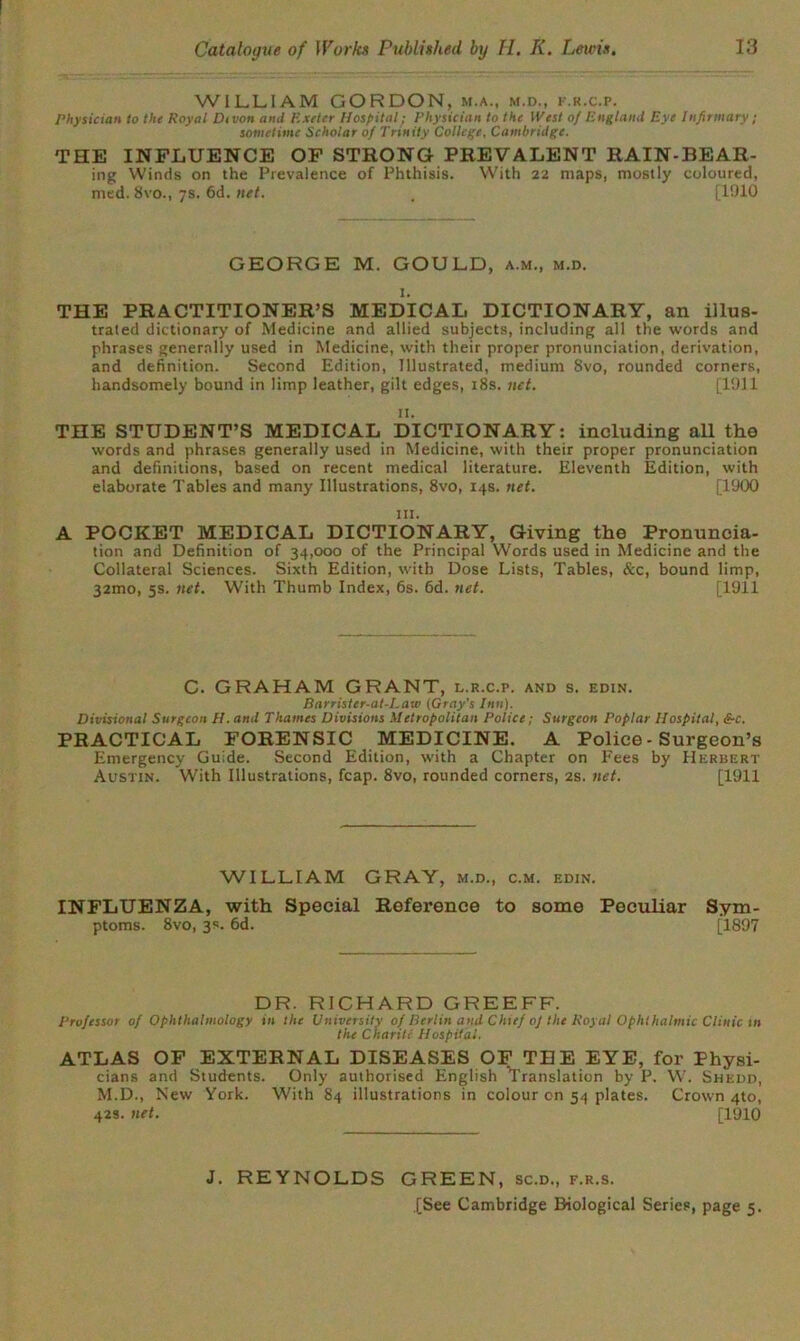 WILLIAM GORDON, m.a., m.d., f.r.c.p. Physician to the Royal Divon ami Exeter Hospital; Physician to the West of England Eye Infirmary ; sometime Scholar of Trinity College, Cambridge. THE INFLUENCE OF STRONG PREVALENT RAIN-BEAR- ing Winds on the Prevalence of Phthisis. With 22 maps, mostly coloured, med. 8vo., 7s. 6d. net. . [1910 GEORGE M. GOULD, a.m., m.d. I. THE PRACTITIONER’S MEDICAL DICTIONARY, an illus- trated dictionary of Medicine and allied subjects, including all the words and phrases generally used in Medicine, with their proper pronunciation, derivation, and definition. Second Edition, Illustrated, medium 8vo, rounded corners, handsomely bound in limp leather, gilt edges, 18s. net. [1911 II. THE STUDENT’S MEDICAL DICTIONARY: including all the words and phrases generally used in Medicine, with their proper pronunciation and definitions, based on recent medical literature. Eleventh Edition, with elaborate Tables and many Illustrations, 8vo, 14s. net. [1900 ill. A POCKET MEDICAL DICTIONARY, Giving the Pronuncia- tion and Definition of 34,000 of the Principal Words used in Medicine and the Collateral Sciences. Sixth Edition, with Dose Lists, Tables, &c, bound limp, 32010, 5s. net. With Thumb Index, 6s. fid. net. [1911 C. GRAHAM GRANT, l.r.c.p. and s. edin. Barrister-at-Law (Gray's Inn). Divisional Surgeon II. ami Thames Divisions Metropolitan Police; Surgeon Poplar Hospital, &c. PRACTICAL FORENSIC MEDICINE. A Police - Surgeon’s Emergency Guide. Second Edition, with a Chapter on Fees by Herbert Austin. With Illustrations, fcap. 8vo, rounded corners, 2s. net. [1911 WILLIAM GRAY, m.d., c.m. edin. INFLUENZA, with Special Reference to some Peculiar Sym- ptoms. 8vo, 3s. 6d. [1897 DR. RICHARD GREEFF. Professor of Ophthalmology in the University of Berlin and Chief of the Royal Ophthalmic Clinic in the Charitc Hospital. ATLAS OF EXTERNAL DISEASES OF TEE EYE, for Physi- cians and Students. Only authorised English Translation by P. W. Shedd, M.D., New York. With 84 illustrations in colour on 54 plates. Crown 4to, 42s. net. [1910 J. REYNOLDS GREEN, sc.d., f.r.s.