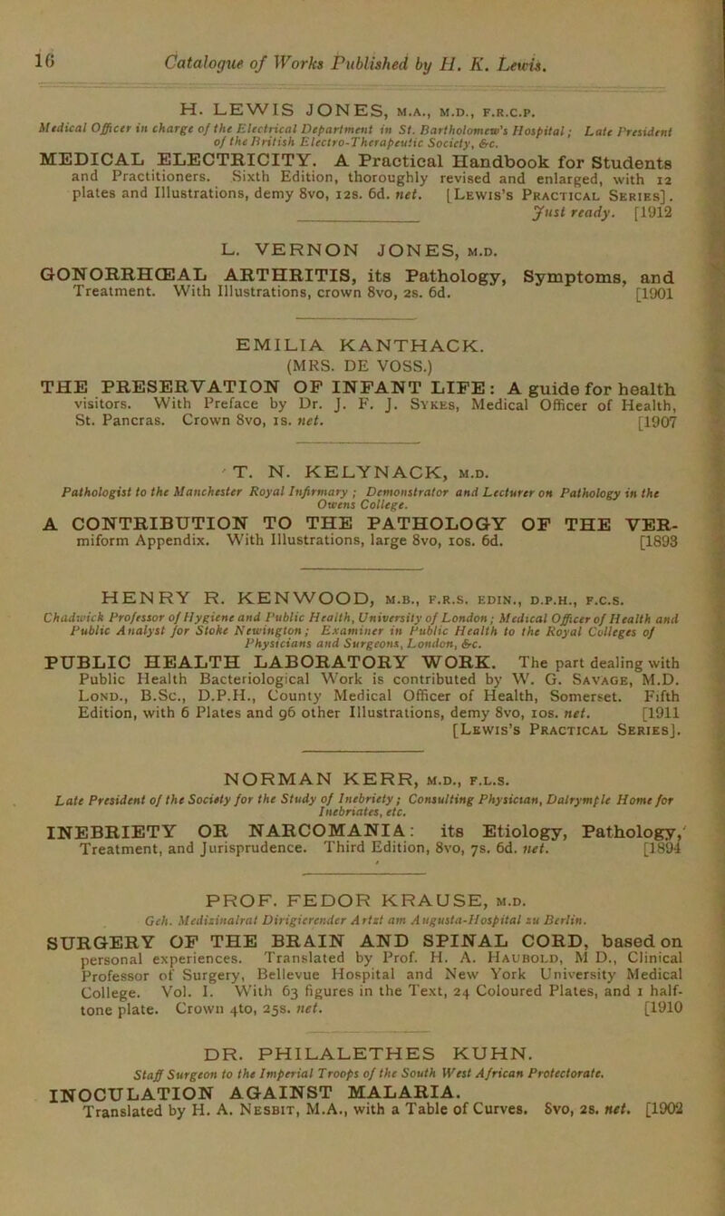 H. LEWIS JONES, m.a., m.d., f.r.c.p. Medical Officer in charge of the Electrical Department in St. Bartholomew's Hospital; Late President of the British Electro-Therapeutic Society, &c. MEDICAL ELECTRICITY. A Practical Handbook for Students and Practitioners. Sixth Edition, thoroughly revised and enlarged, with 12 plates and Illustrations, demy 8vo, 12s. 6d. net. [Lewis’s Practical Series]. fust ready. [1912 L. VERNON JONES, m.d. GONORRHGDAL ARTHRITIS, its Pathology, Symptoms, and Treatment. With Illustrations, crown 8vo, 2s. 6d. [1901 EMILIA KANTHACK. (MRS. DE VOSS.) THE PRESERVATION OF INFANT LIFE: A guide for health visitors. With Preface by Dr. J. F. J. Sykes, Medical Officer of Health, St. Pancras. Crown 8vo, is. net. [1907 T. N. KELYNACK, m.d. Pathologist to the Manchester Royal Infirmary ■ Demonstrator and Lecturer oh Pathology in the Owens College. A CONTRIBUTION TO THE PATHOLOGY OF THE VER- miform Appendix. With Illustrations, large 8vo, 10s. 6d. [1893 HENRY R. KENWOOD, m.b., f.r.s. edin., d.p.h., f.c.s. Chadwick Professor of Hygiene and Public Health, University of London; Medical Officer of Health and Public Analyst for Stoke Newington; Examiner in Public Health to the Royal Colleges 0] Physicians and Surgeons, London, Src. PUBLIC HEALTH LABORATORY WORK. The part dealing with Public Health Bacteriological Work is contributed by W. G. Savage, M.D. Lond., B.Sc., D.P.H., County Medical Officer of Health, Somerset. Fifth Edition, with 6 Plates and 96 other Illustrations, demy 8vo, 10s. net. [1911 [Lewis’s Practical Series]. NORMAN KERR, m.d., f.l.s. Late President of the Society for the Study of Inebriety; Consulting Physician, Dalrymple Home for Inebriates, etc. INEBRIETY OR NARCOMANIA: its Etiology, Pathology, Treatment, and Jurisprudence. Third Edition, 8vo, 7s. 6d. net. [1894 PROF. FEDOR KRAUSE, m.d. Geh. Medisinalrat Dirigicrender Artzt am Augusta-Hospital su Berlin. SURGERY OF THE BRAIN AND SPINAL CORD, based on personal experiences. Translated by Prof. H. A. Haubold, M D., Clinical Professor of Surgery, Bellevue Hospital and New York University Medical College. Vol. I. With 63 figures in the Text, 24 Coloured Plates, and 1 half- tone plate. Crown 4to, 25s. net. [1910 DR. PHILALETHES KUHN. Staff Surgeon to the Imperial Troops of the South West African Protectorate. INOCULATION AGAINST MALARIA. Translated by H. A. Nesbit, M.A., with a Table of Curves. Svo, 2s. net. [1902