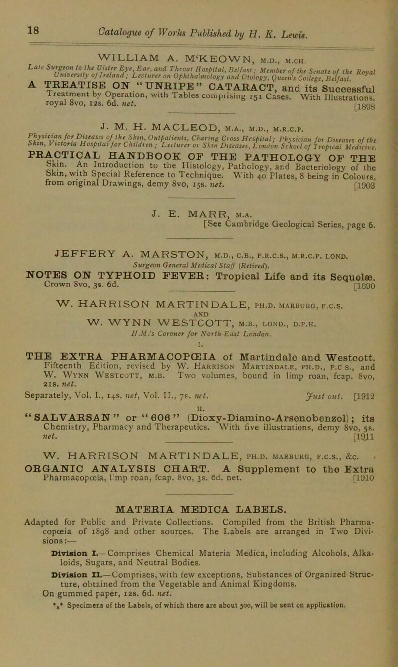 WILLIAM A. M'KEOWN, m.d., m.ch. Late Surgeon to the Ulster Eye, Ear, and Throat Hospital, Belfast; Member of the Senate of the Rnvnl University oj Ireland; Lecturer on Ophthalmology and Otology, Queen's College, Belfast. ^ A TREATISE ON UNRIPE” CATARACT, and its Successful Treatment by Operation, with Tables comprising 151 Cases. With Illustrations, royal 8vo, 12s. 6d. net. [1898 J. M. H. MACLEOD, m.a., m.d., m.r.c.p. Prthdi%airl°r Difta^ °,f/htAkC' Charing Cioss Hospital; Physician for Diseases of the Skin, Victoria Hospital for Children ; Lecturer on Skin Diseases, London School of Tropical Medicine. PRACTICAL HANDBOOK OF THE PATHOLOGY OF THE Skin. An Introduction to the Histology, Pathology, and Bacteriology of the Skin, with Special Reference to Technique. With 40 Plates, 8 being in Colours, from original Drawings, demy 8vo, 15s. net. [1903 J. E. MARR, m.a. [See Cambridge Geological Series, page 6. JEFFERY A. MARSTON, m.d., c.b., f.r.c.s., m.r.c.p. lond. Surgeon General Medical Staff {Retired). NOTES ON TYPHOID FEVER: Tropical Life arid its Sequelse. Crown 8vo, 38. 6d. [1890 VV. HARRISON MARTIN DALE, ph.d. marburg, f.c.s. and W. WYNN WESTCOTT, m.b., lond., d.p.h. H.M.'s Coroner for North-East London. I. THE EXTRA PHARMACOPCEIA of Martindalo and Westcott. Fifteenth Edition, revised by W. Harrison Martindale, ph.d., f.c s., and W. Wynn Westcott, m.b. Two volumes, bound in limp roan, fcap. 8vo, 21s. net. Separately, Vol. I., 14s. net, Vol. II., 7s. net. Just out. [1912 II. “SALVARSAN” or “ 600 ” (Dioxy-Diamino-Arsenobenzol); its Chemhtry, Pharmacy and Therapeutics. With five illustrations, demy Svo, 5s. net. [1911 W. HARRISON MARTINDALE, ph.d, marburg, f.c.s., &c. ORGANIC ANALYSIS CHART. A Supplement to the Extra Pharmacopoeia, l'mp roan, fcap. Svo, 3s. 6d. net. [1910 MATERIA MEDICA LABELS. Adapted for Public and Private Collections. Compiled from the British Pharma- copoeia of 1898 and other sources. The Labels are arranged in Two Divi- sions:— Division I.—Comprises Chemical Materia Medica, including Alcohols, Alka- loids, Sugars, and Neutral Bodies. Division II.—Comprises, with few exceptions, Substances of Organized Struc- ture, obtained from the Vegetable and Animal Kingdoms. On gummed paper, 12s. 6d. net. Specimens of the Labels, of which there are about 300, will be sent on application.