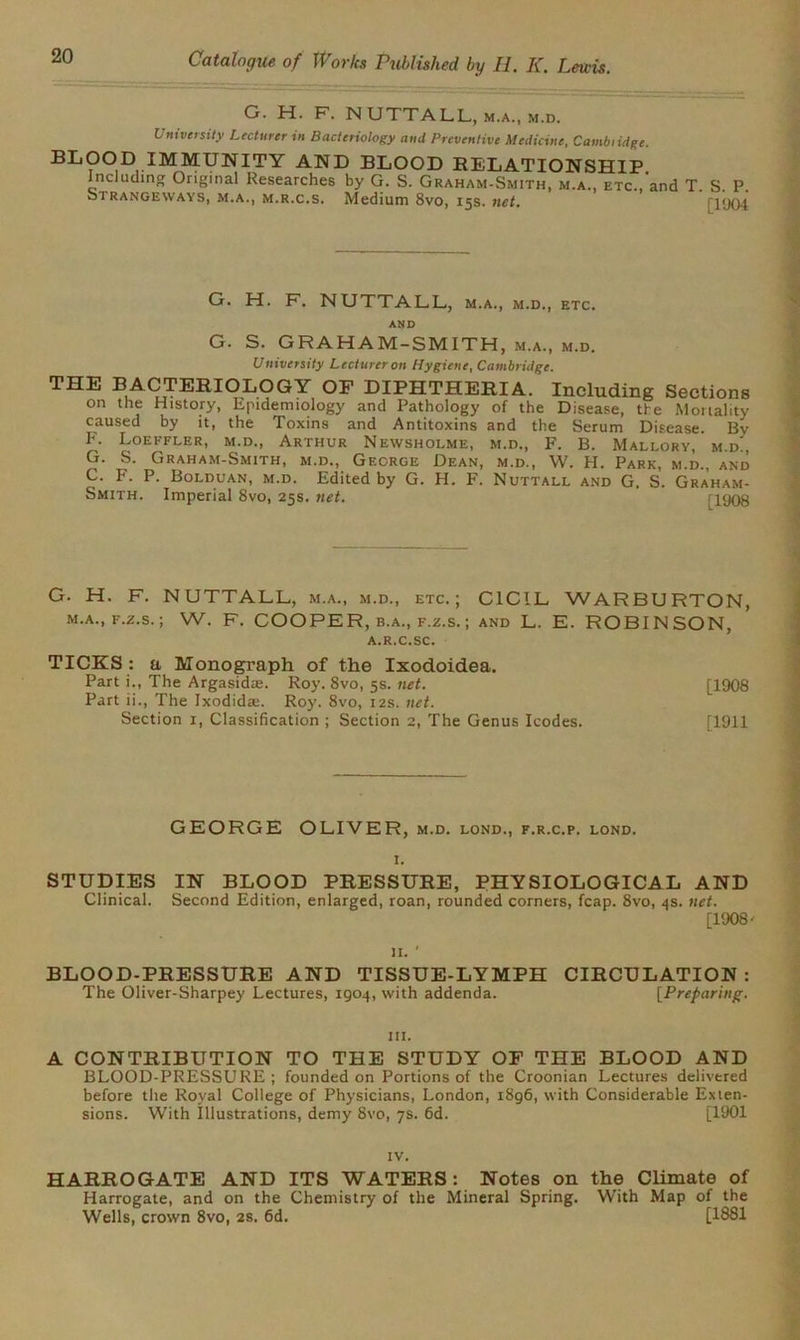 G. H. F. N UTTALL, m.a., m.d. University Lecturer in Bacteriology and Preventive Medicine, Cambiidge. BLOOD IMMUNITY AND BLOOD RELATIONSHIP. Including Original Researches by G. S. Graham-Smith, m.a., etc., and T. S. P. Si rangeways, m.a., m.r.c.s. Medium 8vo, 15s. net. 0904 G. H. F. NUTTALL, m.a., m.d., etc. AND G. S. GRAHAM-SMITH, m.a., m.d. University Lecturer on Hygiene, Cambridge. THE BACTERIOLOGY OF DIPHTHERIA.’ Including Sections on the History, Epidemiology and Pathology of the Disease, the Mortality caused by it, the Toxins and Antitoxins and the Serum Disease. By F. Loeffler, m.d., Arthur Newsholme, m.d., F. B. Mallory, m.d, G. S. Graham-Smith, m.d., George Dean, m.d., W. H. Park, m.d., and C. F. P. Bolduan, m.d. Edited by G. H. F. Nuttall and G. S. Graham- Smith. Imperial 8vo, 25s. net. r1908 G. H. F. NUTTALL, m.a., m.d., etc.; C1CIL WARBURTON, m.a., f.z.s. ; W. F. COOPER, b.a., f.z.s. ; and L. E. ROBINSON, A.R.C.SC. TICKS : a Monograph of the Ixodoidea. Part i., The Argasidre. Roy. 8vo, 5s. net. [1908 Part ii., The Ixodidae. Roy. 8vo, 12s. net. Section 1, Classification; Section 2, The Genus Icodes. [1911 GEORGE OLIVER, m.d. lond., f.r.c.p. lond. 1. STUDIES IN BLOOD PRESSURE, PHYSIOLOGICAL AND Clinical. Second Edition, enlarged, roan, rounded corners, fcap. 8vo, 4s. net. [1908' 11. ' BLOOD-PRESSURE AND TISSUE-LYMPH CIRCULATION: The Oliver-Sharpey Lectures, 1904, with addenda. [Preparing-. hi. A CONTRIBUTION TO THE STUDY OF THE BLOOD AND BLOOD-PRESSURE; founded on Portions of the Croonian Lectures delivered before the Royal College of Physicians, London, 1896, with Considerable Exten- sions. With Illustrations, demy 8vo, 7s. 6d. [1901 IV. HARROGATE AND ITS WATERS: Notes on the Climate of Harrogate, and on the Chemistry of the Mineral Spring. With Map of the Wells, crown 8vo, 2s. 6d. [1881