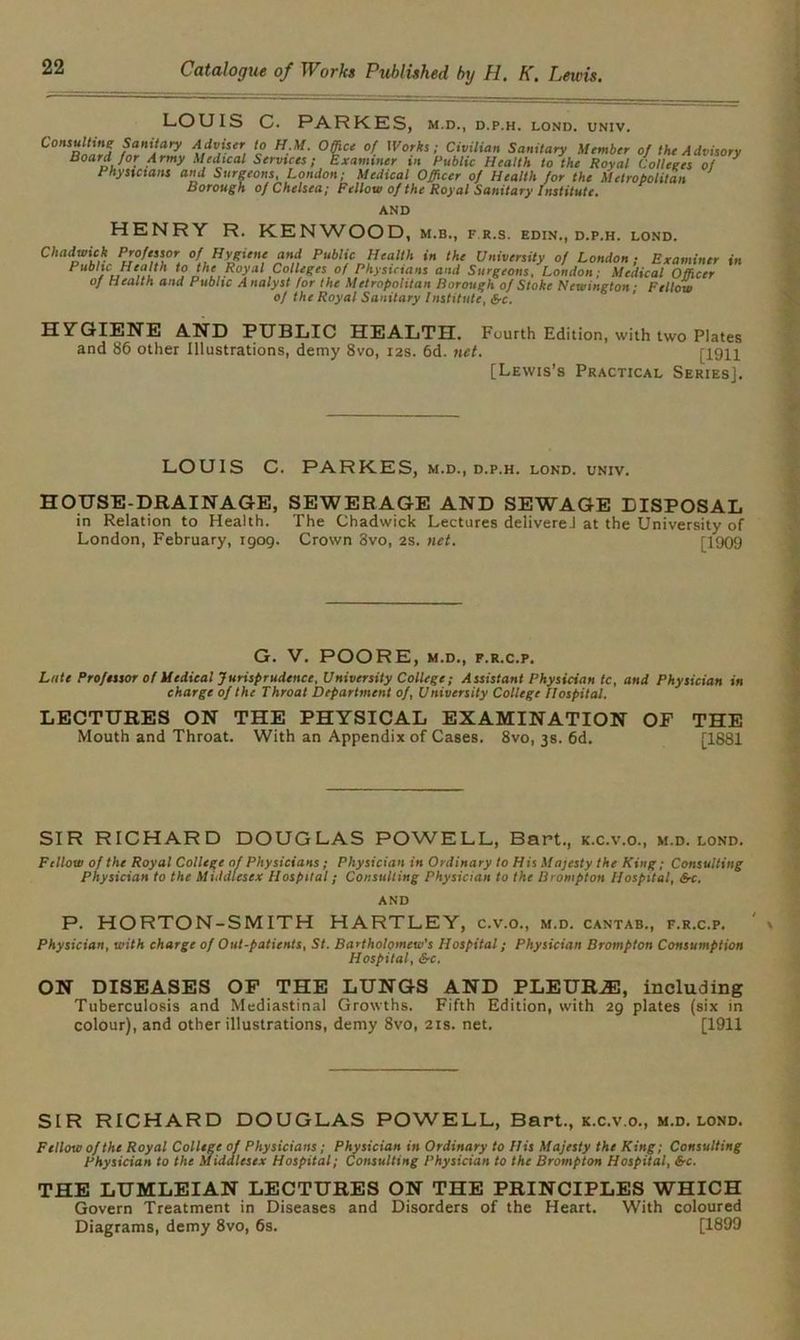 LOUIS C. PARKES, M.D., D.P.H. LOND. UNIV. l/V5”, {? H:M‘ °§ce °( Wo,ks ■ Civilian Sanitary Member of the Advisory BoarfJor. Army Medical Services; Examiner tn Public Health to the Royal Colleges of * Physicians and Surgeons, London; Medical Officer of Health for the Metropolitan Borough of Chelsea; Fellow of the Royal Sanitary Institute. AND HENRY R. KENWOOD, m.b., f r.s. edin., d.p.h. lond. Chadwick Professor of Hygiene and Public Health in the University of London; Examiner in Public Health to the Royal Colleges of Physicians and Surgeons, London; Medical Officer of Health and Public Analyst for the Metropolitan Borough of Stoke Newington- Fellow of the Royal Sanitary Institute, Src. HYGIENE AND PUBLIC HEALTH. Fourth Edition, with two Plates and 86 other Illustrations, demy 8vo, r2s. 6d. net. [1911 [Lewis’s Practical Series]. LOUIS C. PARKES, m.d., d.p.h. lond. univ. HOUSE-DRAINAGE, SEWERAGE AND SEWAGE DISPOSAL in Relation to Health. The Chadwick Lectures deliverel at the University of London, February, rgog. Crown 8vo, 2s. net. [1909 G. V. POORE, M.D., F.R.C.P. Lute Professor of Medical Jurisprudence, University College; Assistant Physician tc, and Physician in charge of the Throat Department of, University College Hospital. LECTURES ON THE PHYSICAL EXAMINATION OF THE Mouth and Throat. With an Appendix of Cases. 8vo, 3s. 6d. [1881 SIR RICHARD DOUGLAS POWELL, Bart., k.c.v.o., m.d. lond. Fellow of the Royal College of Physicians ; Physician in Ordinary to His Majesty the King; Consulting Physician to the Middlesex Hospital; Consulting Physician to the Brompton Hospital, 6-c. AND P. HORTON-SMITH HARTLEY, c.v.o., m.d. cantab., f.r.c.p. ' Physician, with charge of Out-patients, St. Bartholomew's Hospital; Physician Brompton Consumption Hospital, &c, ON DISEASES OF THE LUNGS AND PLEURA, including Tuberculosis and Mediastinal Growths. Fifth Edition, with 2g plates (six in colour), and other illustrations, demy 8vo, 21s. net. [1911 SIR RICHARD DOUGLAS POWELL, Bart., k.c.v.o., m.d. lond. Fellow of the Royal College of Physicians; Physician in Ordinary to His Majesty the King; Consulting Physician to the Middlesex Hospital; Consulting Physician to the Brompton Hospital, &c. THE LUMLEIAN LECTURES ON THE PRINCIPLES WHICH Govern Treatment in Diseases and Disorders of the Heart. With coloured Diagrams, demy 8vo, 6s. [1899