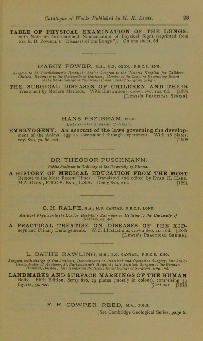 TABLE OF PHYSICAL EXAMINATION OF THE LUNGS: with Note on International Nomenclature of Physical Signs (reprinted from Sir R. D. Powell’s “ Diseases of the Lungs”). On one sheet, 6d. D'ARCY POWER, m.a., m b. oxon., f.r.c.s. eno. Surgeon to St. Bartholomew's Hospital; Senior Surgeon to the Victoria Hospital for Chililren, Chelsea; Examiner in the University of Durham ; Member of the Conjoint Examining Board of the Royal College of Physicians (Land.) and of Surgeons (Eng.). THE SURGICAL DISEASES OF CHILDREN AND THEIR Treatment by Modern Methods. With Illustrations, crown 8vo, ios. 6d. [1895 [Lewis’s Practical Series]. HANS PRZIBRAM, ph.d. Lecturer in the University of Vienna. EMBRYOGENY. An account of the laws governing the develop- ment of the Animal egg as ascertained through experiment. With 16 plates, roy. 8vo, 7s. 6d. net. [1908 DR. THEODOR PUSCHMANN. Public Professor in Ordinary at the University of Vienna. A HISTORY OF MEDICAL EDUCATION FROM THE MOST Remote to the Most Recent Times. Translated and edited by Evan II. Hare, M.A. Oxon., F.R.C.S. Eno., L.S.A. Demy Svo, 21s. [1891 C. H. RALFE, M.A., M.D. CANTAB., F.R.C.P. LOND. Assistant Physician to the London Hospital; Examiner in Medicine to the University of Durham, &c.,Src. A PRACTICAL TREATISE ON DISEASES OF THE KID- neys and Urinary Derangements. With Illustrations, crown 8vo, ios. 6d. [1885 [Lewis’s Practical Series]. L. BATHE RAWLING, m.b., b.c. cantab., f.r.c.s. eng. Surgeon, with charge of Out-Patients, Demonstrator of Practical and Operative Surgery, late Senior Demonstrator of Anatomy, St. Bartholomew's Hospital; late Assistant Surgeon to the German Hospital, Dalston; late Hunterian Professor, Royal College of Surgeons, England. LANDMARKS AND SURFACE MARKINGS OF THE HUMAN Body. Fifth Edition, demy 8vo, 29 plates (mostly in colour), comprising 33 figures, 5s. net. fust out. [1912 F. R. COWPER REED, m.a., f.o.s. [See Cambridge Geological Series, page 6.