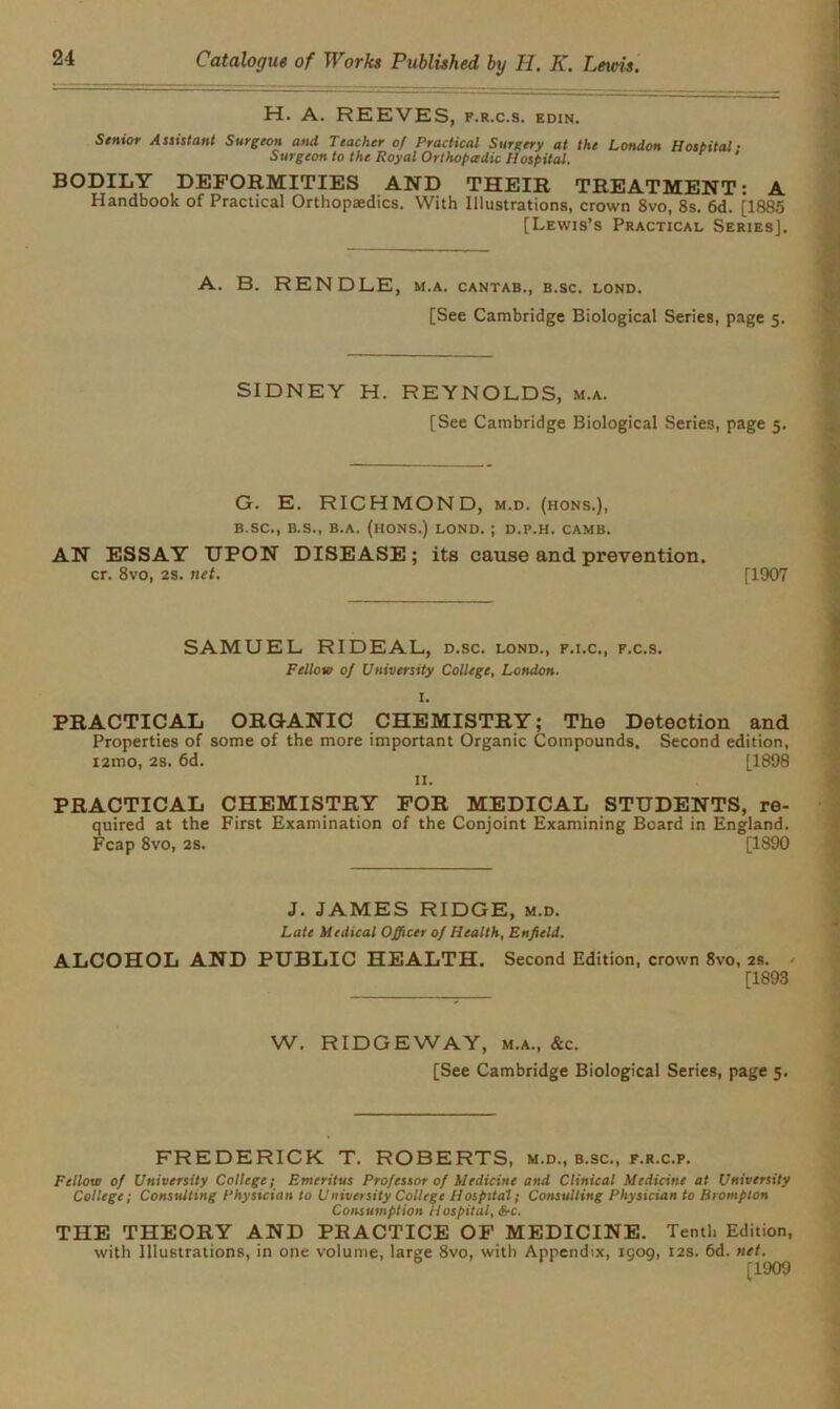 H. A. REEVES, f.r.c.s. edin. Senior Assistant Surgeon and Teacher of Practical Surgery at the London Hospital ■ Surgeon to the Royal Orthopedic Hospital. ‘ BODILY DEFORMITIES AND THEIR TREATMENT: A Handbook of Practical Orthopaedics. With Illustrations, crown 8vo, 8s. 6d. [1885 [Lewis’s Practical Series]. A. B. RENDLE, m.a. cantab., b.sc. lond. [See Cambridge Biological Series, page 5. SIDNEY H. REYNOLDS, m.a. [See Cambridge Biological Series, page 5. G. E. RICHMOND, m.d. (hons.), B.SC., B.S., B.A. (HONS.) LOND. ; D.P.H. CAMB. AN ESSAY UPON DISEASE; its cause and prevention. cr. 8vo, 2s. net. [1907 SAMUEL RIDEAL, d.sc. lond., f.i.c., f.c.s. Fellow of University College, London. I. PRACTICAL ORGANIC CHEMISTRY; The Detection and Properties of some of the more important Organic Compounds. Second edition, i2mo, 2s. 6d. [1898 II. PRACTICAL CHEMISTRY FOR MEDICAL STUDENTS, re- quired at the First Examination of the Conjoint Examining Board in England. Fcap 8vo, 2s. [1890 J. JAMES RIDGE, m.d. Late Medical Officer of Health, Enfield. ALCOHOL AND PUBLIC HEALTH. Second Edition, crown 8vo, 2s. [1893 W. RIDGEWAY, m.a., &c. [See Cambridge Biological Series, page 5, FREDERICK T. ROBERTS, m.d., b.sc., f.r.c.p. Fellow of University College; Emeritus Professor of Medicine and Clinical Medicine at University College; Consulting Phystcian to University College Hospital; Consulting Physician to Brompton Consumption Hospital, &-c. THE THEORY AND PRACTICE OF MEDICINE. Tenth Edition, with Illustrations, in one volume, large 8vo, with Appendix, igog, 12s. 6d. net.