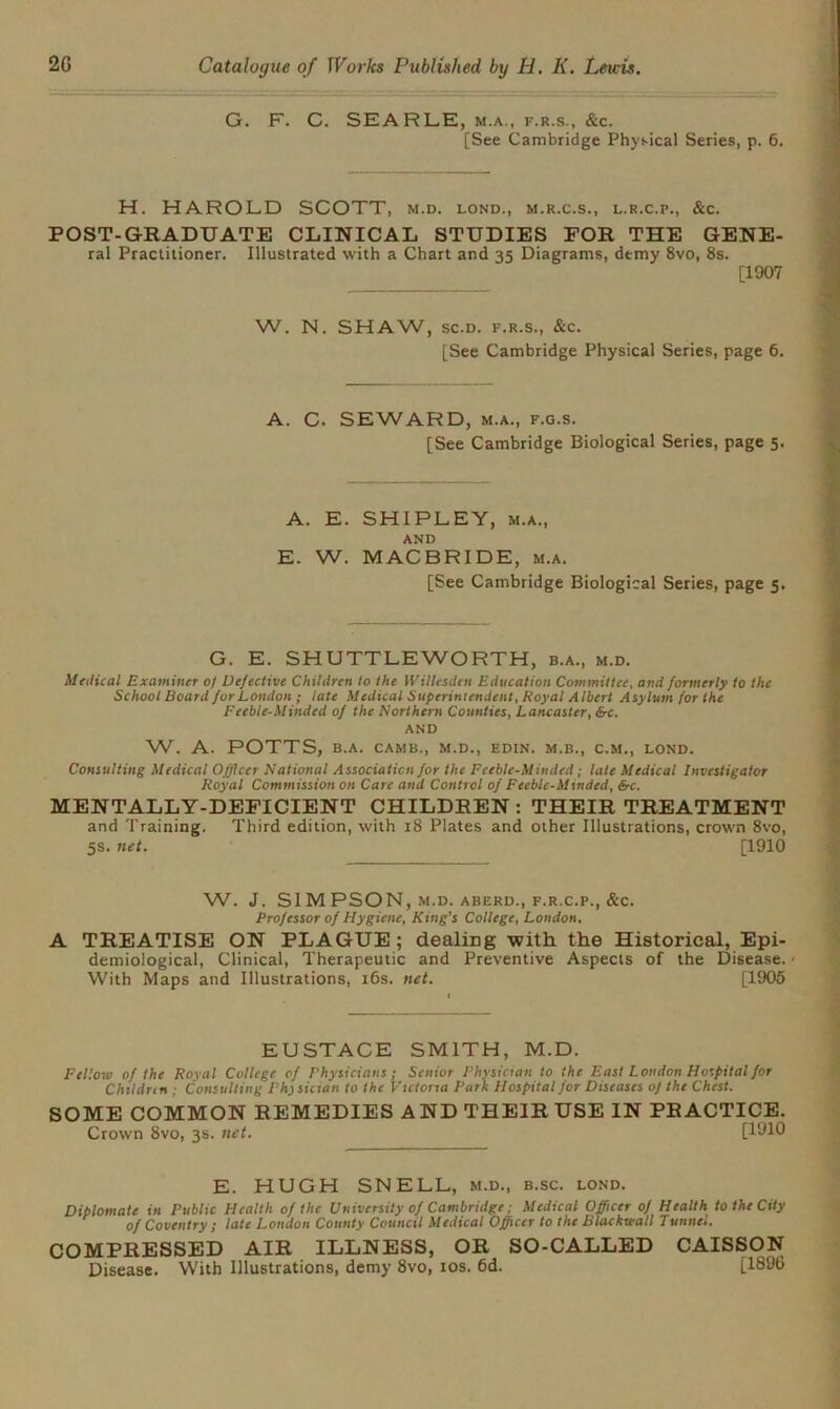 G. F. C. SEARLE, m.a., f.r.s., &c. [See Cambridge Physical Series, p. 6. H. HAROLD SCOTT, m.d. lond., m.r.c.s., l.r.c.p., &c. POST-GRADUATE CLINICAL STUDIES FOR THE GENE- ral Practitioner. Illustrated with a Chart and 35 Diagrams, demy 8vo, 8s. [1907 W. N. SHAW, sc.d. f.r.s., &c. [See Cambridge Physical Series, page 6. A. C. SEWARD, m.a., f.g.s. [See Cambridge Biological Series, page 5. A. E. SHIPLEY, m.a., AND E. W. MACBRIDE, m.a. [See Cambridge Biological Series, page 5. G. E. SHUTTLEWORTH, b.a., m.d. Medical Examiner 0) Defective Children to the Willesden Education Committee, and formerly to the School Board for London ; late Medical Superintendent, Royal Albert Asylum for the Feeble-Minded of the Northern Counties, Lancaster, &c. AND W. A. POTTS, B.A. CAMB., M.D., EDIN. M.B., C.M., LOND. Consulting Medical Officer National Association for the Feeble-Minded; late Medical Investigator Royal Commission on Care and Control of Feeble-Minded, &c, MENTALLY-DEFICIENT CHILDREN: THEIR TREATMENT and Training. Third edition, with 18 Plates and other Illustrations, crown 8vo, 5s. net. [1910 W. J. SIMPSON, M.D. ABERD., F.R.C.P., &C. Professor of Hygiene, King’s College, London. A TREATISE ON PLAGUE; dealing with the Historical, Epi- demiological, Clinical, Therapeutic and Preventive Aspects of the Disease. < With Maps and Illustrations, 16s. net. [1905 EUSTACE SMITH, M.D. Fellow of the Royal College of Physicians; Senior Physician to the East London Hospital for Childn n ; Consulting Phj sician to the Victoria Park Hospital for Diseases of the Chest. SOME COMMON REMEDIES AND THEIR USE IN PRACTICE. Crown 8vo, 3s. net. [1910 E. HUGH SNELL, m.d., b.sc. lond. Diplomate in Public Health of the University of Cambridge; Medical Officer of Health to the City of Coventry ; late London County Council Medical Officer to the Blackwall Tunnel. COMPRESSED AIR ILLNESS, OR SO-CALLED CAISSON Disease. With Illustrations, demy 8vo, 10s. 6d. [1896