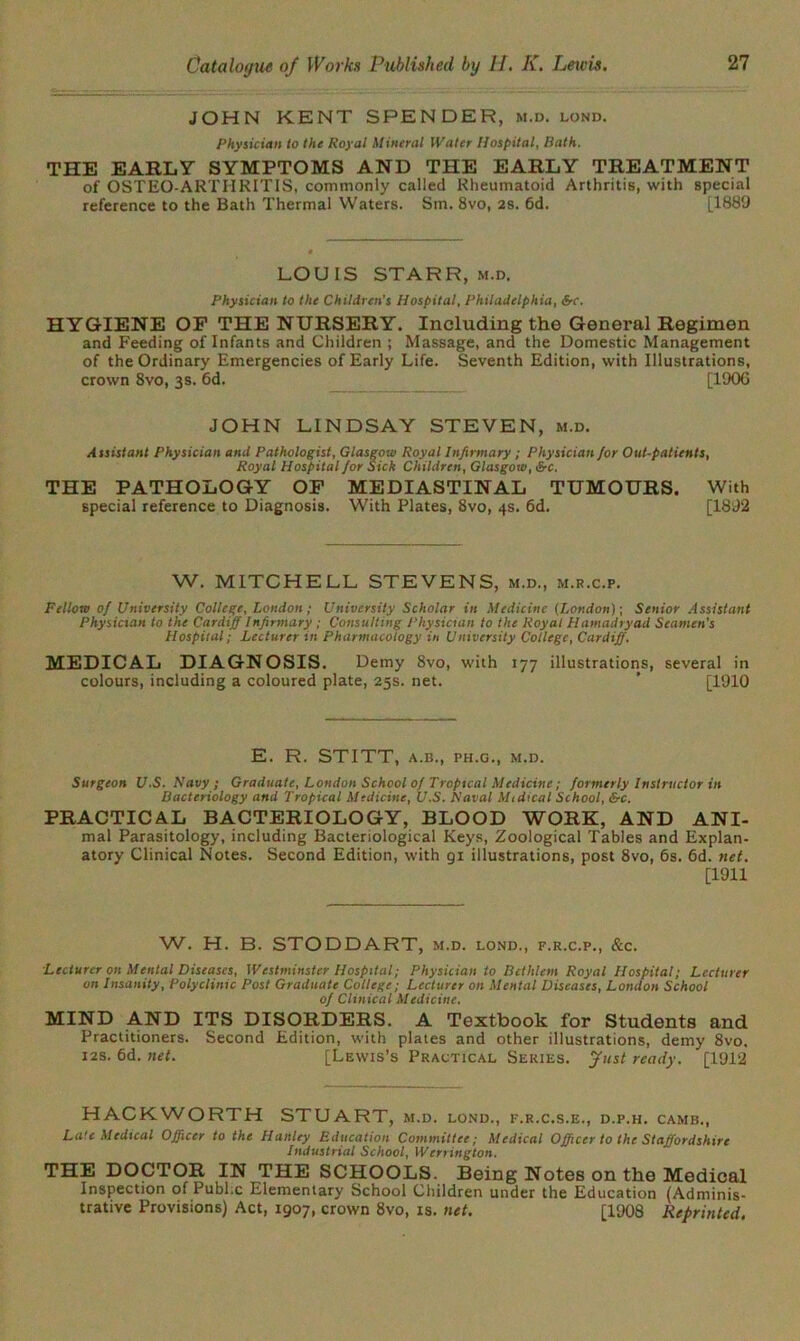 JOHN KENT SPENDER, m.d. lond. Physician to the Royal Mineral Water Hospital, Bath. THE EARLY SYMPTOMS AND THE EARLY TREATMENT of OSTEO-ARTHRITIS, commonly called Rheumatoid Arthritis, with special reference to the Bath Thermal Waters. Sin. 8vo, 2s. 6d. [1889 LOUIS STARR, m.d. Physician to the Children's Hospital, Philadelphia, &c. HYGIENE OF THE NURSERY. Including the General Regimen and Feeding of Infants and Children ; Massage, and the Domestic Management of the Ordinary Emergencies of Early Life. Seventh Edition, with Illustrations, crown 8vo, 3s. 6d. [190G JOHN LINDSAY STEVEN, m.d. Assistant Physician and Pathologist, Glasgow Royal Infirmary ; Physician for Out-patients, Royal Hospital for Sick Children, Glasgow, &c. THE PATHOLOGY OF MEDIASTINAL TUMOURS. With special reference to Diagnosis. With Plates, 8vo, 4s. 6d. [1892 W. MITCHELL STEVENS, m.d., m.r.c.p. Fellow of University College, London; University Scholar in Medicine (London)-, Senior Assistant Physician to the Cardiff Infirmary ; Consulting Physician to the Royal Hamadryad Seamen's Hospital; Lecturer in Pharmacology in University College, Cardiff. MEDICAL DIAGNOSIS. Demy 8vo, with 177 illustrations, several in colours, including a coloured plate, 25s. net. ’ [1910 E. R. STITT, A.B., PH.G., M.D. Surgeon U.S. Navy; Graduate, London School of Tropical Medicine; formerly Instructor in Bacteriology and Tropical Medicine, U.S. Naval Mi dical School, &c. PRACTICAL BACTERIOLOGY, BLOOD WORK, AND ANI- mal Parasitology, including Bacteriological Keys, Zoological Tables and Explan- atory Clinical Notes. Second Edition, with 91 illustrations, post 8vo, 6s. 6d. net. [1911 W. H. B. STODDART, m.d. lond., f.r.c.p., &c. Lecturer on Mental Diseases, Westminster Hospital; Physician to Bethlem Royal Hospital; Lecturer on Insanity, Polyclinic Post Graduate College; Lecturer on Mental Diseases, London School of Clinical Medicine. MIND AND ITS DISORDERS. A Textbook for Students and Practitioners. Second Edition, with plates and other illustrations, demy 8vo, 12s. 6d. net. [Lewis’s Practical Series, fust ready. [1912 HACKWORTH STUART, m.d. lond ., F.R.C.S.E., D.P.H. CAMB., Late Medical Officer to the Hanley Education Committee; Medical Officer to the Staffordshire Industrial School, Werrington, THE DOCTOR IN THE SCHOOLS. Being Notes on the Medical Inspection of Pubi c Elementary School Children under the Education (Adminis- trative Provisions) Act, 1907, crown 8vo, is. net. [1908 Reprinted.