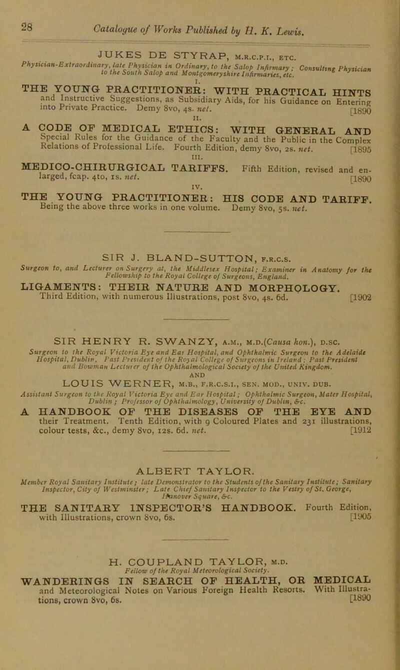 JUKES DE STY RAP, m.r.c.p.i., etc. Phftician'ExIraordi.ary.t.lc^Pky^ia.^ Cont.ltt.g PhytUian THE YOUNG PRACTITIONER: WITH PRACTICAL HINTS and Instructive Suggestions, as Subsidiary Aids, for his Guidance on Entering into Private Practice. Demy 8vo, 4s. net. ri890 «• A CODE OF MEDICAL ETHICS: WITH GENERAL AND special Rules for the Guidance of the Faculty and the Public in the Complex Relations of Professional Life. Fourth Edition, demy 8vo, 2s. net. [1895 ill. MEDICO-CHIRURGICAL TARIFFS. Fifth Edition, revised and en- larged, fcap. 4to, is. net. [1890 IV. THE YOUNG PRACTITIONER: HIS CODE AND TARIFF. Being the above three works in one volume. Demy 8vo, 5s. net. SIR J. BLAND-SUTTON, f.r.c.s. Surgeon to, amt Lecturer on Surgery at, the Middlesex Hospital; Examiner in Anatomy /or the Fellowship to the Royal College 0/ Surgeons, England. LIGAMENTS: THEIR NATURE AND MORPHOLOGY. Third Edition, with numerous Illustrations, post 8vo, 4s. 6d. ' [1902 SIR HENRY R. SWANZY, a.m., M.D.(Causa hon.), d.sc. Surgeon to the Royal Victoria Eye and Eat Hospital, and Ophthalmic Surgeon to the Adelaide Hospital, Dublin. Fast President of the Royal College of Surgeons in Ireland ; Past President and Eowman Lectutcr 0/ the Ophthalmological Society of the United Kingdom. AND LOUIS WERNER, m.b., f.r.c.s.i., sen. mod., univ. dub. Assistant Surgeon to the Royal Victoria Eye and Ear Hospital; Ophthalmic Surgeon, Mater Hospital, Dublin ; Professor 0/ Ophthalmology, University 0] Dublin, &c. A HANDBOOK OF THE DISEASES OF THE EYE AND their Treatment. Tenth Edition, with g Coloured Plates and 231 illustrations, colour tests, &c., demy 8vo, 12s. 6d. net. [1912 ALBERT TAYLOR. Member Royal Sanitary Institute ; late Demonstrator to the Students of the Sanitary Institute; Sanitary Inspector, City of Westminster; Late Chief Sanitary Inspector to the Vestry of St. George, IPanover Square, &rc. THE SANITARY INSPECTOR’S HANDBOOK. Fourth Edition, with Illustrations, crown 8vo, 6s. [1905 H. COUPLAND TAYLOR, m.d. Fellow of the Royal 1Meteorological Society. WANDERINGS IN SEARCH OF HEALTH, OR MEDICAL and Meteorological Notes on Various F’oreign Health Resorts. With Illustra- tions, crown 8vo, 6s. [1890