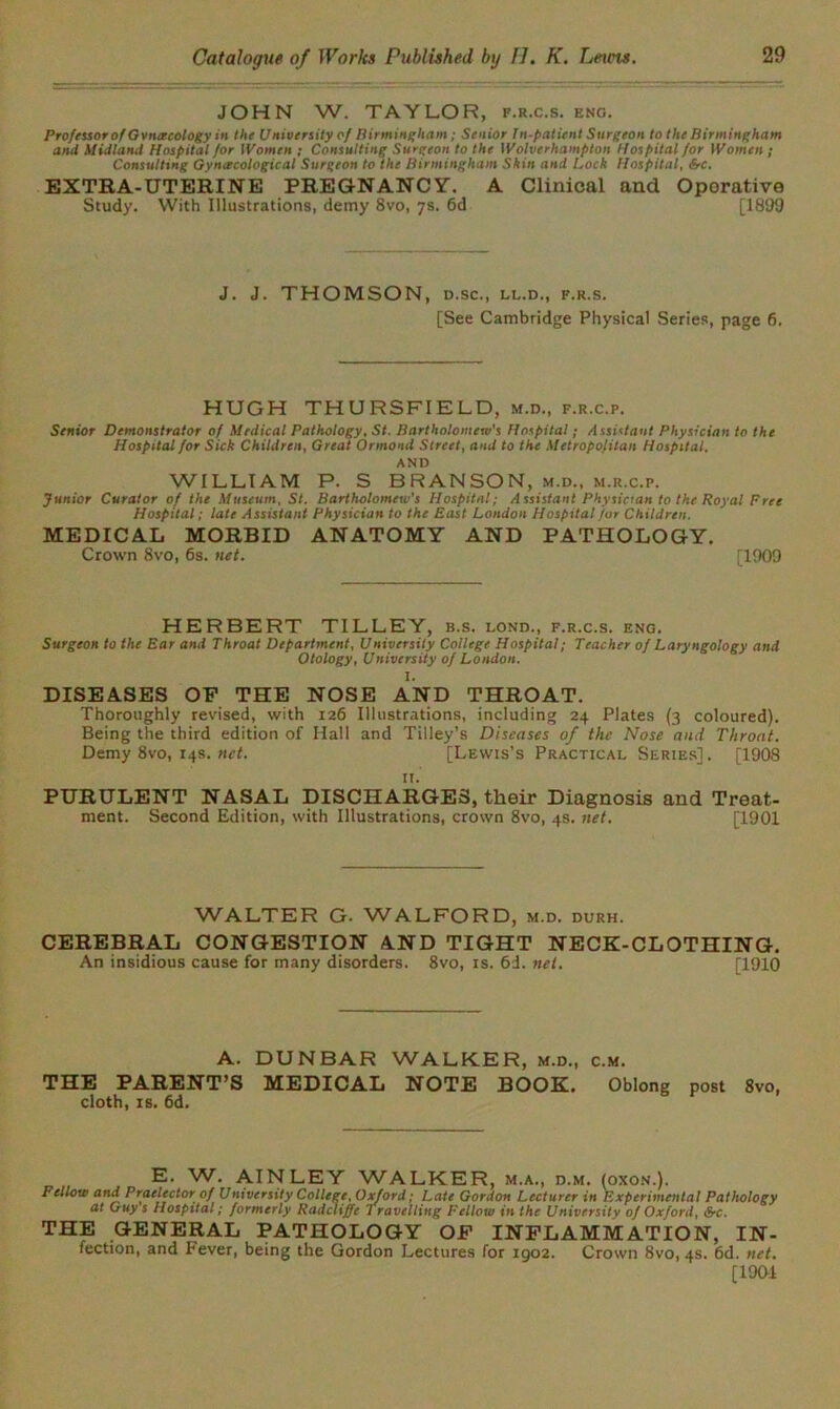 JOHN W. TAYLOR, f.r.c.s. eng. Professor of Gvncecology in the University of Birmingham; Senior In-patient Surgeon to the Birmingham and Midland Hospital for Women ; Consulting Surgeon to the Wolverhampton Hospital for Women ; Consulting Gynecological Surgeon to the Birmingham Skin and Lock Hospital, &c. EXTRA-UTERINE PREGNANCY. A Clinical and Oporative Study. With Illustrations, demy 8vo, 7s. 6d [1899 J. J. THOMSON, D.SC., LL.D., F.R.S. [See Cambridge Physical Series, page 6. HUGH THURSFIELD, m.d., f.r.c.p. Senior Demonstrator of Medical Pathology, St. Bartholomew's Hospital; Assistant Physician to the Hospital for Sick Children, Great Ormond Street, and to the Metropolitan Hospital. AND WILLIAM P. S BRANSON, m.d., m.r.c.p. Junior Curator of the Museum, St. Bartholomew's Hospital; Assistant Physician to the Royal Free Hospital ; late Assistant Physician to the East London Hospital for Children. MEDICAL MORBID ANATOMY AND PATHOLOGY. Crown 8vo, 6s. net. [1909 HERBERT TILLEY, b.s. lond., f.r.c.s. eng. Surgeon to the Ear and Throat Department, University College Hospital; Teacher of Laryngology and Otology, University of London. I. DISEASES OF THE NOSE AND THROAT. Thoroughly revised, with 126 Illustrations, including 24 Plates (3 coloured). Being the third edition of Hall and Tilley’s Diseases of the Nose and Throat. Demy 8vo, 14s. net. [Lewis’s Practical Series]. [1908 it. PURULENT NASAL DISCHARGES, their Diagnosis and Treat- ment. Second Edition, with Illustrations, crown 8vo, 4s. net. [1901 WALTER G. WALFORD, m.d. durh. CEREBRAL CONGESTION AND TIGHT NECK-CLOTHING. An insidious cause for many disorders. 8vo, is. 6d. net. [1910 A. DUNBAR WALKER, m.d., c.m. THE PARENT’S MEDICAL NOTE BOOK. Oblong post 8vo, cloth, is. 6d. E. W. AIN LEY WALKER, m.a., d.m. (oxon.). Fellow and Praelector of University College, Oxford; Late Gordon Lecturer in Experimental Pathology at Guy s Hospital; formerly Radcliffc Travelling Fellow in the University of Oxford, &c. THE GENERAL PATHOLOGY OF INFLAMMATION, IN- fection, and Fever, being the Gordon Lectures for 1902. Crown 8vo, 4s. 6d. net. [190-1