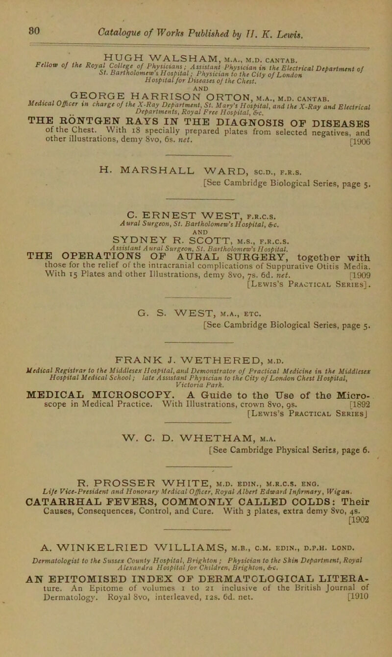 WALSHAM, m.a., m.d. cantab. Fellow the Royal College of Physicians; Assistant Physician in the Electrical Department of St. Bartholomew s Hospital; Physician to the City of London Hospital for Diseases of the Chest. AND GEORGE HARRISON ORTON m.a., m.d. cantab. Medical Officer tn charge of the X-Ray Department, St. Mary's Hospital, and the X-Ray and Electrical .. Departments, Royal Free Hospital, &c. THE RONTGEN RAYS IN THE DIAGNOSIS OF DISEASES of the Chest. With iS specially prepared plates from selected negatives, and other illustrations, demy 8vo, 6s. net. ri'JOG H. MARSHALL, WARD, sc.d., f.r.s. [See Cambridge Biological Series, page 5. C. ERNEST WEST, f.r.c.s. A ural Surgeon, St. Bartholomew's Hospital, &c. AND SYDNEY R. SCOTT, m.s., f.r.c.s. Assistant A ural Surgeon, St. Bartholomew's Hospital. THE OPERATIONS OF AURAL SURGERY, together with those for the relief of the intracranial complications of Suppurative Otitis Media. With 15 Plates and other Illustrations, demy 8vo, 7s. 6d. net. [1909 [Lewis’s Practical Series]. G. S. WEST, M.A., ETC. [See Cambridge Biological Series, page 5. FRANK J. WETHERED, m.d. Medical Registrar to the Middlesex Hospital, and Demonstrator of Practical Medicine in the Middlesex Hospital Medical School; late Assistant Physician to the City of London Chest Hospital, Victoria Park. MEDICAL MICROSCOPY. A Guide to the Use of the Micro- scope in Medical Practice. With Illustrations, crown 8vo, gs. [1892 [Lewis’s Practical SeriesJ W. C. D. WHETHAM, m.a. [See Cambridge Physical Series, page 6. R. PROSSER WHITE, m.d. edin., m.r.c.s. eng. Life Vice-President and Honorary Medical Officer, Royal Albert Edward Infirmary, Wigan. CATARRHAL FEVERS, COMMONLY CALLED COLDS: Their Causes, Consequences, Control, and Cure. With 3 plates, extra demy 8vo, 4s. [1902 A. WINKELRIED WILLIAMS, m.b., c.m. edin., d.p.h. lond. Dermatologist to the Smjs** County Hospital, Brighton ; Physician to the Skin Department, Royal Alexandra Hospital for Children, Brighton, <5-c. AN EPITOMISED INDEX OF DERMATOLOGICAL LITERA- ture. An Epitome of volumes 1 to 21 inclusive of the British Journal of Dermatology. Royal 8vo, interleaved, 12s. 6d. net. [1910