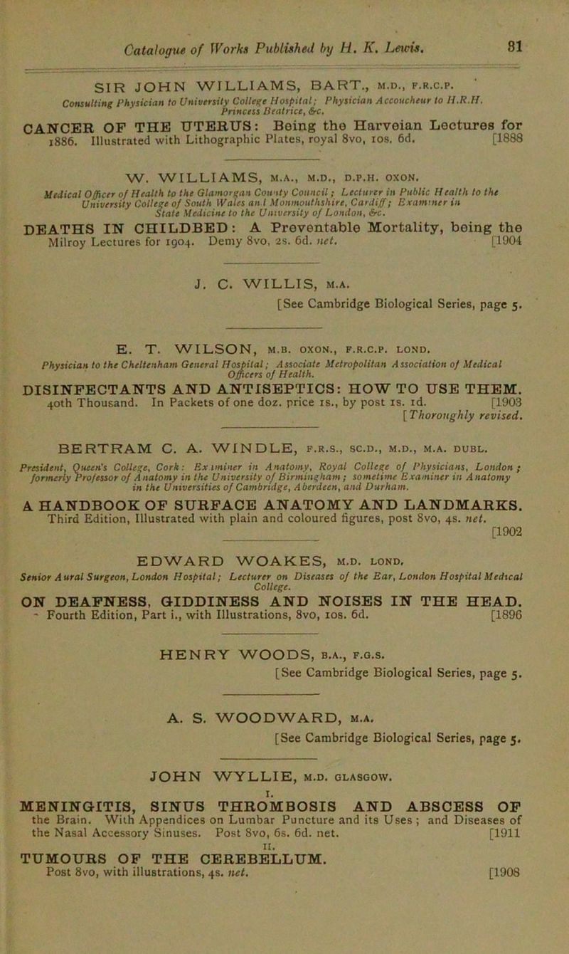 SIR JOHN WILLIAMS, BART., m.d., f.r.c.p. Consulting Physician to University College Hospital; Physician Accoucheur to H.R.H. Princess Beatrice, £rc. CANCER OP THE UTERUS: Being the Harveian Lectures for 1886. Illustrated with Lithographic Plates, royal 8vo, tos. 6d. [1888 W. WILLIAMS, M.A., M.D., D.P.H. OXON. Medical Officer of Health to the Glamorgan County Council; Lecturer in Public Health to the University College of South Wales an I Monmouthshire, Cardiff; Examiner in State Medicine to the University of London, &c. DEATHS IN CHILDBED: A Preventable Mortality, being the Milroy Lectures for 1904. Demy 8vo, 2s. 6d. net. [1904 J. C. WILLIS, m.a. [See Cambridge Biological Series, page 5. E. T. WILSON, m.b. oxon., f.r.c.p. lond. Physician to the Cheltenham General Hospital; Associate Metropolitan Association of Medical Officers of Health. DISINFECTANTS AND ANTISEPTICS: HOW TO USE THEM. 40th Thousand. In Packets of one doz. price is., by post is. id. [1903 [ Thoroughly revised. BERTRAM C. A. WINDLE, f.r.s., sc.d., m.d., m.a. dubl. President, Queen's College, Cork: Examiner in Anatomy, Royal College of Physicians, London; formerly Professor of Anatomy in the University of Birmingham; sometime Examiner in Anatomy in the Universities of Cambridge, Aberdeen, and Durham. A HANDBOOK OF SURFACE ANATOMY AND LANDMARKS. Third Edition, Illustrated with plain and coloured figures, post 8vo, 4s. net. ___ _ [1902 EDWARD WOAKES, m.d. lond. Senior Aural Surgeon, London Hospital; Lecturer on Diseases of the Ear, London Hospital Medical College. ON DEAFNESS, GIDDINESS AND NOISES IN THE HEAD. ~ Fourth Edition, Part i., with Illustrations, 8vo, 10s. 6d. [1896 HENRY WOODS, b.a., f.g.s. [See Cambridge Biological Series, page 5. A. S. WOODWARD, m.a. [See Cambridge Biological Series, page 5. JOHN WYLLIE, m.d. Glasgow. MENINGITIS, SINUS THROMBOSIS AND ABSCESS OF the Brain. With Appendices on Lumbar Puncture and its Uses; and Diseases of the Nasal Accessory Sinuses. Post 8vo, 6s. 6d. net. [1911 11. TUMOURS OF THE CEREBELLUM. Post 8vo, with illustrations, 4s. net. [1908
