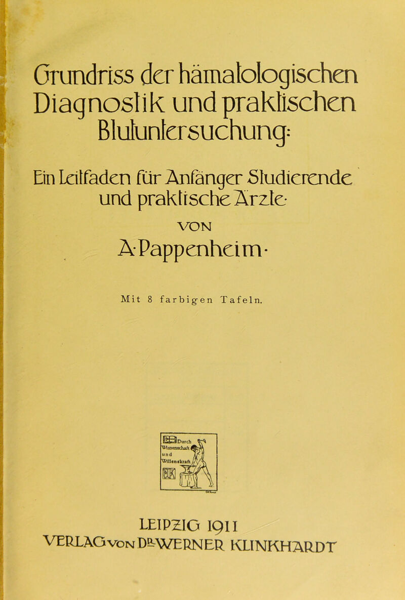 Grundriss der hämatologischen Diagnostik und praktischen Blutuntersuchung: Ein Leitfaden für Anfänger Studierende und praktische Ärzte VON ä Pappenheim- Mit 8 farbigen Tafeln. LEIPZIG 1911 VERLAG von D^WERNER KLINKHARDT