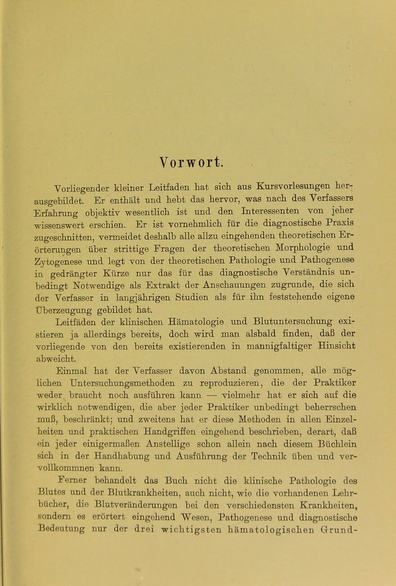 Vorwort. Vorliegender kleiner Leitfaden hat sich ans Kursvorlesungen her- ausgebildet. Er enthält und hebt das hervor, was nach des Verfassers Erfahrung objektiv wesentlich ist und den Interessenten von jeher wissenswert erschien. Er ist vornehmlich für die diagnostische Praxis zugeschnitten, vermeidet deshalb alle allzu eingehenden theoretischen Er- örterungen über strittige Fragen der theoretischen Morphologie und Zytogenese und legt von der theoretischen Pathologie und Pathogenese in gedrängter Kürze nur das für das diagnostische Verständnis un- bedingt Notwendige als Extrakt der Anschauungen zugrunde, die sich der Verfasser in langjährigen Studien als für ihn feststehende eigene Überzeugung gebildet hat. Leitfäden der klinischen Hämatologie und Blutuntersuchung exi- stieren ja allerdings bereits, doch wird man alsbald finden, daß der vorliegende von den bereits existierenden in mannigfaltiger Hinsicht ahweicht. Einmal hat der Verfasser davon Abstand genommen, alle mög- lichen Untersuchungsmethoden zu reproduzieren, die der Praktiker weder braucht noch ausführen kann — vielmehr hat er sich auf die wirklich notwendigen, die aber jeder Praktiker unbedingt beherrschen muß, beschränkt; und zweitens hat er diese Methoden in allen Einzel- heiten und praktischen Handgriffen eingehend beschrieben, derart, daß ein jeder einigermaßen Anstellige schon allein nach diesem Büchlein sich in der Handhabung und Ausführung der Technik üben und ver- vollkommnen kann. Ferner behandelt das Buch nicht die klinische Pathologie des Blutes und der Blutkrankheiten, auch nicht, wie die vorhandenen Lehr- bücher, die Blutveränderungen bei den verschiedensten Krankheiten, sondern es erörtert eingehend Wesen, Pathogenese und diagnostische Bedeutung nur der drei wichtigsten hämatologischen Grund-