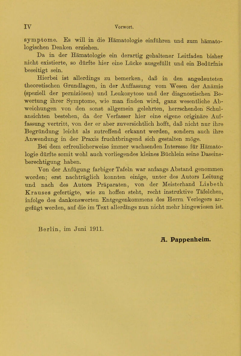 Symptom0. Es will in die Hämatologie einfüliren und zum hämato- logischen Denken erziehen. Da in der Hämatologie ein derartig gehaltener Leitfaden bisher nicht existierte, so dürfte hier eine Lücke ausgefüllt und ein Bedürfnis beseitigt sein. Hierbei ist allerdings zu bemerken, daß in den angedeuteten theoretischen Grundlagen, in der Auffassung vom Wesen der Anämie (speziell der perniziösen) und Leukozytose und der diagnostischen Be- wertung ihrer Symptome, wie man finden wird, ganz wesentliche Ab- weichungen von den sonst allgemein gelehrten, herrschenden Schul- ansichten bestehen, da der Verfasser hier eine eigene originäre Auf- fassung vertritt, von der er aber zuversichtlich hofft, daß nicht nur ihre Begründung leicht als zutreffend erkannt werden, sondern auch ihre Anwendung in der Praxis fruchtbringend sich gestalten möge. Bei dem erfreulicherweise immer wachsenden Interesse für Hämato- logie dürfte somit wohl auch vorliegendes kleines Büchlein seine Daseins- berechtigung haben. Von der Anfügung farbiger Tafeln war anfangs Abstand genommen worden; erst nachträglich konnten einige, unter des Autors Leitung und nach des Autors Präparaten, von der Meisterhand Lisbeth Krauses gefertigte, wie zu hoffen steht, recht instruktive Täfelchen, infolge des dankenswerten Entgegenkommens des Herrn Verlegers an- gefügt werden, auf die im Text allerdings nun nicht mehr hingewiesen ist. Berlin, im Juni 1911. Ä. Pappenheim.