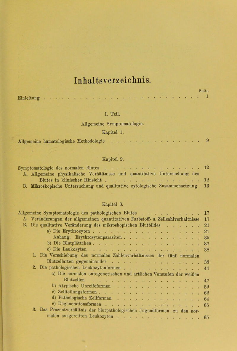 Inhaltsverzeichnis. Seite Einleitung 1 I. Teü. Allgemeine Symptomatologie. Kapitel 1. Allgemeine liämatologisclie Methodologie 9 < Kapitel 2. Symptomatologie des normalen Blutes 12 A. Allgemeine physikalische Verhältnisse und quantitative Untersuchung des Blutes in klinischer Hinsicht 12 B. Mikroskopische Untersuchung und qualitative zytologische Zusammensetzung 13 Kapitel 3. Allgemeine Symptomatologie des pathologischen Blutes 17 A. Veränderungen der allgemeinen quantitativen Farbstoff- u. Zellzahlverhältnisse 17 B. Die qualitative Veränderung des mikroskopischen Blutbildes 21 a) Die Erythrozyten 21 Anhang. Erythrozytenparasiten 35 b) Die Blutplättchen 37 c) Die Leukozyten 38 1. Die Verschiebung des normalen Zahlenverhältnisses der fünf normalen Blutzellarten gegeneinander 38 2. Die pathologischen Leukozytenformen 44 a) Die normalen ontogenetischen und artlichen Vorstufen der weißen Blutzellen 47 b) Atypische Unreifeformen 59 c) Zellteilungsformen 62 d) Pathologische Zellformen 64 e) Degenerationsformen 65 3. Das Prozentverhältnis der blutpathologischen Jugendformen zu den nor- malen ausgereiften Leukozyten 65