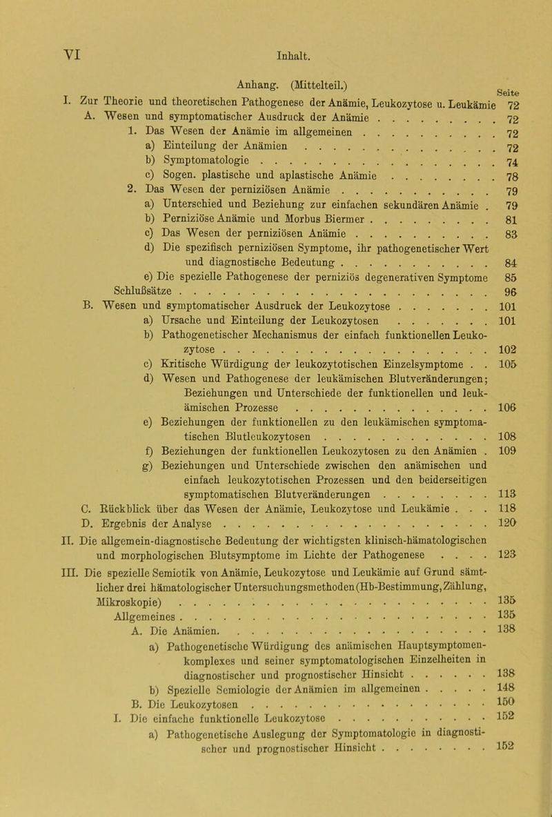 Anhang. (Mittelteil.) I. Zur Theorie und theoretischen Pathogenese der Anämie, Leukozytose u. Leukämie 72 A. Wesen und symptomatischer Ausdruck der Anämie 72 1. Das Wesen der Anämie im allgemeinen 72 a) Einteilung der Anämien b) Symptomatologie c) Sogen, plastische und apiastische Anämie 78 2. Das Wesen der perniziösen Anämie 79 a) Unterschied und Beziehung zur einfachen sekundären Anämie . 79 h) Perniziöse Anämie und Morbus Biermer 81 c) Das Wesen der perniziösen Anämie 83 d) Die spezifisch perniziösen Symptome, ihr pathogenetischer Wert und diagnostische Bedeutung 84 e) Die spezielle Pathogenese der perniziös degenerativen Symptome 85 Schlußsätze 96 B. Wesen und symptomatischer Ausdruck der Leukozytose 101 a) Ursache und Einteilung der Leukozytosen 101 b) Pathogenetischer Mechanismus der einfach funktionellen Leuko- zytose 102 c) Kritische Würdigung der leukozytotischen Einzelsymptome . . 105 d) Wesen und Pathogenese der leukämischen Blutveränderungen; Beziehungen und Unterschiede der funktionellen und leuk- ämischen Prozesse 106 e) Beziehungen der funktionellen zu den leukämischen symptoma- tischen Blutleukozytosen 108 f) Beziehungen der funktionellen Leukozytosen zu den Anämien . 109 g) Beziehungen und Unterschiede zwischen den anämischen und einfach leukozytotischen Prozessen und den beiderseitigen symptomatischen Blutveränderungen ........ 113 C. Rückblick über das Wesen der Anämie, Leukozytose und Leukämie . . . 118 D. Ergebnis der Analyse 120 II. Die allgemein-diagnostische Bedeutung der wichtigsten klinisch-hämatologischen und morphologischen Blutsymptome im Lichte der Pathogenese .... 123 III. Die spezielle Semiotik von Anämie, Leukozytose und Leukämie auf Grund sämt- licher drei hämatologischer Untersuchungsniethoden (Hb-Bestimmung,Zählung, Mikroskopie) 135 Allgemeines 135 A. Die Anämien 138 a) Pathogenetische Würdigung des anämischen Ilauptsymptomen- komplexcs und seiner symptomatologischen Einzelheiten in diagnostischer und prognostischer Hinsicht b) Spezielle Semiologie der Anämien im allgemeinen B. Die Leukozytosen I. Die einfache funktionelle Leukozytose a) Pathogenetische Auslegung der Symptomatologie in diagnosti- scher und prognostischer Hinsicht 138 148 150 152 152
