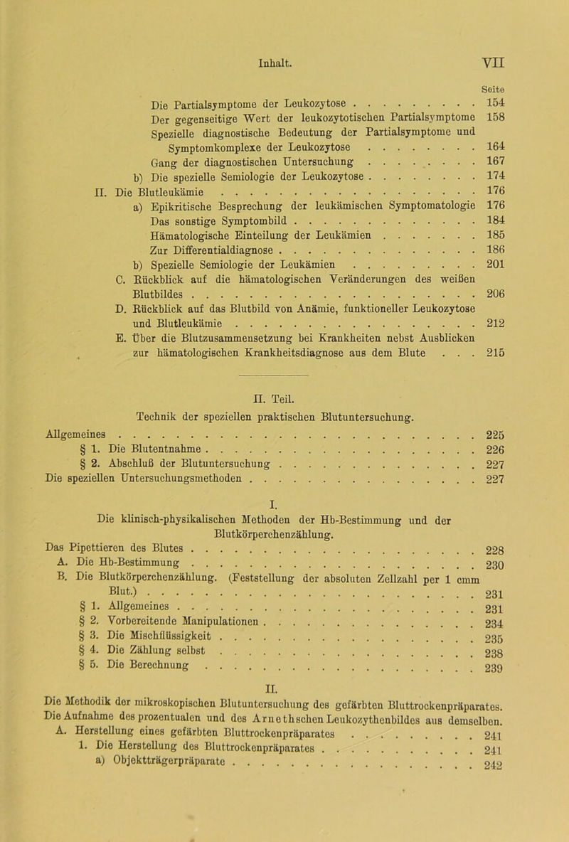 Seite Die Partialsymptome der Leukozytose 154 Der gegenseitige Wert der leukozytotiscken Partialsymptome 158 Spezielle diagnostische Bedeutung der Partialsymptome und Symptomkomplexe der Leukozytose 164 Gang der diagnostischen Untersuchung 167 b) Die spezielle Semiologie der Leukozytose 174 II. Die Blutleukämie 176 a) Epikritische Besprechung der leukämischen Symptomatologie 176 Das sonstige Symptombild 184 Hämatologische Einteilung der Leukämien 185 Zur Differentialdiagnose 186 b) Spezielle Semiologie der Leukämien 201 C. Rückblick auf die hämatologischen Veränderungen des weißen Blutbildes 206 D. Rückblick auf das Blutbild von Anämie, funktioneller Leukozytose und Blutleukämie 212 E. Über die Blutzusammensetzung bei Krankheiten nebst Ausblicken zur hämatologischen Krankheitsdiagnose aus dem Blute . . . 215 n. Teil. Technik der speziellen praktischen Blutuntersuchung. Allgemeines 225 § 1. Die Blutentnahme 226 § 2. Abschluß der Blutuntersuchung 227 Die speziellen Untersuchungsmethoden 227 I. Die klinisch-physikalischen Methoden der Hb-Bestimmung und der Blutkörperchenzählung. Das Pipettieren des Blutes 228 A. Die Hb-Bestimmung 230 B. Die Blutkörperchenzählung. (Feststellung der absoluten Zellzahl per 1 cmm Blut-) 231 § 1. Allgemeines 231 § 2. Vorbereitende Manipulationen 234 § 3. Die Mischflüssigkeit 235 § 4. Die Zählung selbst 238 § 5. Die Berechnung 239 II. Die Methodik der mikroskopischen Blutuntersuchung des gefärbten Bluttrockenpräparates. Die Aufnahme des prozentualen und des Arnothsehen Leukozythcnbildes aus demselben. A. Herstellung eines gefärbten Bluttrockenpräparates 241 1. Die Herstellung dos Bluttrockenpräparates 241 a) Objektträgerpräparate 242