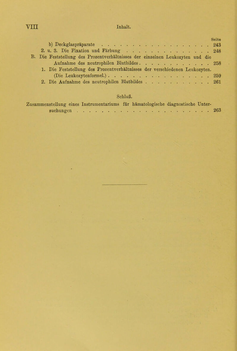 Seite b) Deckglaspräparate 243 2. u. 3. Die Fixation und Färbung 248 B. Die Feststellung des Prozentverbältnisses der einzelnen Leukozyten und die Aufnahme des neutrophilen Blutbildes 258 1. Die Feststellung des Prozentverbältnisses der verschiedenen Leukozyten. (Die Leukozytenformel.) 259 2. Die Aufnahme des neutrophilen Blutbildes 261 Schluß. Zusammenstellung eines Instrumentariums für hämatologische diagnostische Unter- suchungen 263