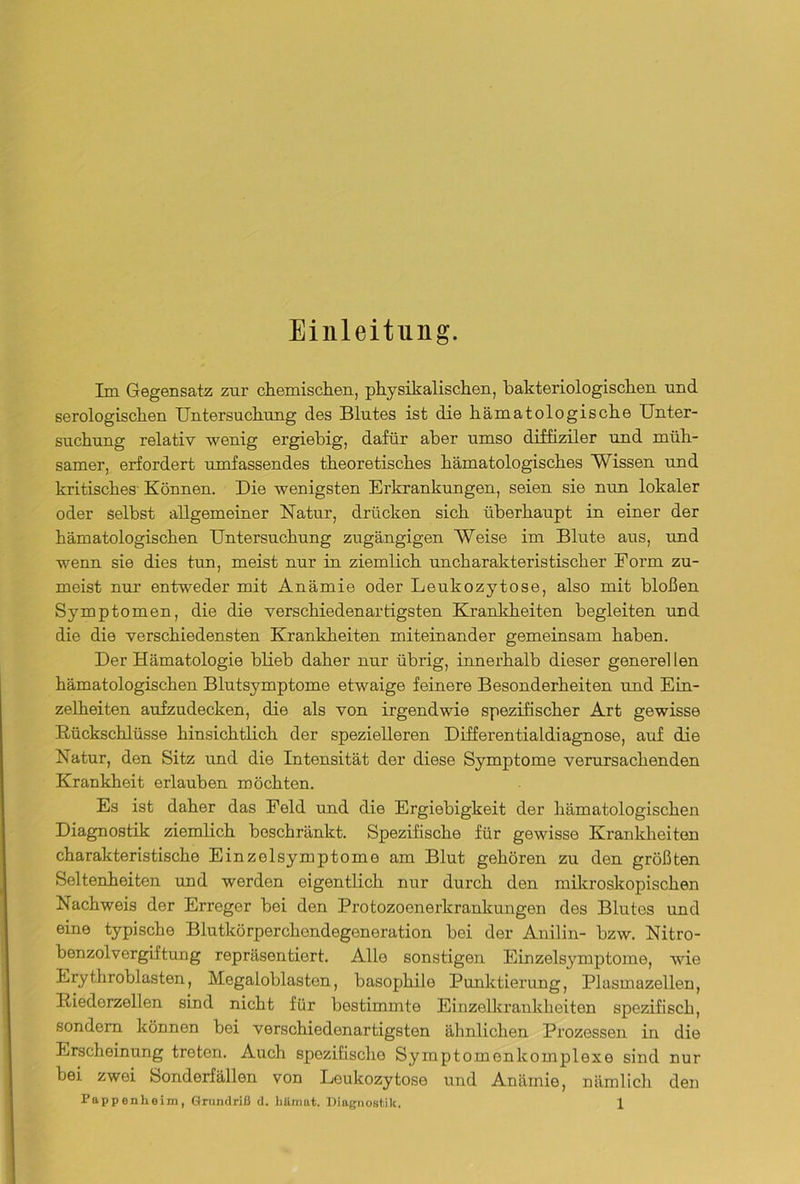Einleitung. Im Gegensatz zur chemischen, physikalischen, bakteriologischen nnd serologischen Untersuchung des Blutes ist die hämatologische Unter- suchung relativ wenig ergiebig, dafür aber umso diffiziler und müh- samer, erfordert umfassendes theoretisches hämatologisches Wissen und kritisches Können. Die wenigsten Erkrankungen, seien sie nun lokaler oder selbst allgemeiner Natur, drücken sich überhaupt in einer der hämatologischen Untersuchung zugängigen Weise im Blute aus, und wenn sie dies tun, meist nur in ziemlich uncharakteristischer Form zu- meist nur entweder mit Anämie oder Leukozytose, also mit bloßen Symptomen, die die verschiedenartigsten Krankheiten begleiten und die die verschiedensten Krankheiten miteinander gemeinsam haben. Der Hämatologie blieb daher nur übrig, innerhalb dieser generellen hämatologischen Blutsymptome etwaige feinere Besonderheiten und Ein- zelheiten aufzudecken, die als von irgendwie spezifischer Art gewisse Rückschlüsse hinsichtlich der spezielleren Differentialdiagnose, auf die Natur, den Sitz und die Intensität der diese Symptome verursachenden Krankheit erlauben möchten. Es ist daher das Feld und die Ergiebigkeit der hämatologischen Diagnostik ziemlich beschränkt. Spezifische für gewisse Krankheiten charakteristische Einzelsymptome am Blut gehören zu den größten Seltenheiten und werden eigentlich nur durch den mikroskopischen Nachweis der Erreger bei den Protozoenerkrankungen des Blutes und eine typische Blutkörperchondegeneration bei der Anilin- bzw. Nitro- benzolvergiftung repräsentiert. Alle sonstigen Einzelsymptome, wie Erythroblasten, Megaloblasten, basophile Punktierung, Plasmazellen, Riedorzellen sind nicht für bestimmte Einzelkrankheiten spezifisch, sondern können bei verschiedenartigsten ähnlichen Prozessen in die Erscheinung treten. Auch spezifische Symptomonkomplexe sind nur bei zwei Sonderfällen von Leukozytose und Anämie, nämlich den