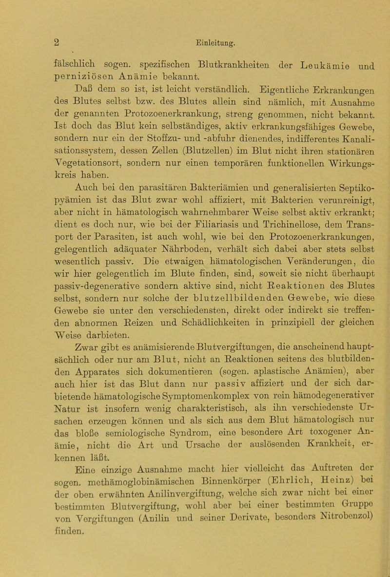 fälschlich sogen, spezifischen Blutkrankheiten der Leukämie und perniziösen Anämie bekannt. Daß dem so ist, ist leicht verständlich. Eigentliche Erkrankungen des Blutes selbst bzw. des Blutes allein sind nämlich, mit Ausnahme der genannten Protozoenerkrankung, streng genommen, nicht bekannt. Ist doch das Blut kein selbständiges, aktiv erkrankungsfähiges Gewebe, sondern nur ein der Stoffzu- und -abfuhr dienendes, indifferentes Kanali- sationssystem, dessen Zellen (Blutzellen) im Blut nicht ihren stationären Vegetationsort, sondern nur einen temporären funktionellen Wirkungs- kreis haben. Auch bei den parasitären Bakteriämien und generalisierten Septiko- pyämien ist das Blut zwar wohl affiziert, mit Bakterien verunreinigt, aber nicht in hämatologisch wahrnehmbarer Weise selbst aktiv erkrankt; dient es doch nur, wie bei der Filiariasis und Trichinellose, dem Trans- port der Parasiten, ist auch wohl, wie bei den Protozoenerkrankungen, gelegentlich adäquater Nährboden, verhält sich dabei aber stets selbst wesentlich passiv. Die etwaigen hämatologischen Veränderungen, die wir hier gelegentlich im Blute finden, sind, soweit sie nicht überhaupt passiv-degenerative sondern aktive sind, nicht Reaktionen des Blutes selbst, sondern nur solche der blutzellbildenden Gewebe, wie diese Gewebe sie unter den verschiedensten, direkt oder indirekt sie treffen- den abnormen Reizen und Schädlichkeiten in prinzipiell der gleichen Weise darbieten. Zwar gibt es anämisierende Blutvergiftungen, die anscheinend haupt- sächlich oder nur am Blut, nicht an Reaktionen seitens des blutbilden- den Apparates sich dokumentieren (sogen, apiastische Anämien), aber auch hier ist das Blut dann nur passiv affiziert und der sich dar- bietende hämatologische Symptomenkomplex von rein hämodegenerativer Natur ist insofern wenig charakteristisch, als ihn verschiedenste Ur- sachen erzeugen können und als sich aus dem Blut hämatologisch nur das bloße semiologische Syndrom, eine besondere Art toxogener An- ämie, nicht die Art und Ursache der auslösenden Krankheit, er- kennen läßt. Eino einzigo Ausnahme macht hier vielleicht das Auftreten der sogen, methämoglobinämischen Binnenkörper (Ehrlich, Heinz) bei der oben erwähnten Anilinvergiftung, welche sich zwar nicht bei einer bestimmten Blutvergiftung, wohl aber bei einer bestimmten Giuppe von Vergiftungen (Anilin und seiner Derivato, besonders Nitiobcnzol) finden.