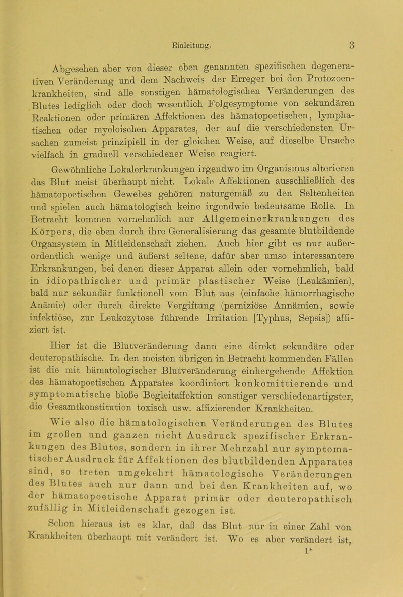 Abgesehen aber von dieser eben genannten spezifischen degenora- tiven Veränderung und dem Nachweis der Erreger bei den Protozoen- krankheiten, sind alle sonstigen hämatologischen Veränderungen des Blutes lediglich oder doch wesentlich Folgesymptome von sekundären Reaktionen oder primären Affektionen des hämatopoetischen, lympha- tischen oder myeloischen Apparates, der auf die verschiedensten Ur- sachen zumeist prinzipiell in der gleichen Weise, auf dieselbe Ursache vielfach in graduell verschiedener Weise reagiert. Gewöhnliche Lokalerkrankungen irgendwo im Organismus alterieren das Blut meist überhaupt nicht. Lokale Affektionen ausschließlich des hämatopoetischen Gewebes gehören naturgemäß zu den Seltenheiten und spielen auch hämatologisch keine irgendwie bedeutsame Rolle. In Betracht kommen vornehmlich nur Allgemeinerkrankungen des Körpers, die eben durch ihre Generalisierung das gesamte blutbildende Organsystem in Mitleidenschaft ziehen. Auch hier gibt es nur außer- ordentlich wenige und äußerst seltene, dafür aber umso interessantere Erkrankungen, bei denen dieser Apparat allein oder vornehmlich, bald in idiopathischer und primär plastischer Weise (Leukämien), bald nur sekundär funktionell vom Blut aus (einfache hämorrhagische Anämie) oder durch direkte Vergiftung (perniziöse Annämien, sowie infektiöse, zur Leukozytose führende Irritation [Typhus, Sepsis]) affi- ziert ist. Hier ist die Blutveränderung dann eine direkt sekundäre oder deuteropathische. In den meisten übrigen in Betracht kommenden Fällen ist die mit hämatologischer Blutveränderung einhergehende Affektion des hämatopoetischen Apparates koordiniert konkomittierende und symptomatische bloße Begleitaffektion sonstiger verschiedenartigster, die Gesamtkonstitution toxisch usw. affizierender Krankheiten. Wie also die hämatologischen Veränderungen des Blutes im großen und ganzen nicht Ausdruck spezifischer Erkran- kungen des Blutes, sondern in ihrer Mehrzahl nur symptoma- tischer Ausdruck für Affektionen des blutbildenden Apparates sind, so treten umgekehrt hämatologische Veränderungen des Blutes auch, nur dann und bei den Krankheiten auf, wo der hämatopoetische Apparat primär oder deutoropathisch zufällig in Mitleidenschaft gezogen ist. Schon hieraus ist es klar, daß das Blut nur in einer Zahl von Krankheiten überhaupt mit verändert ist. Wo es aber verändert ist, 1*