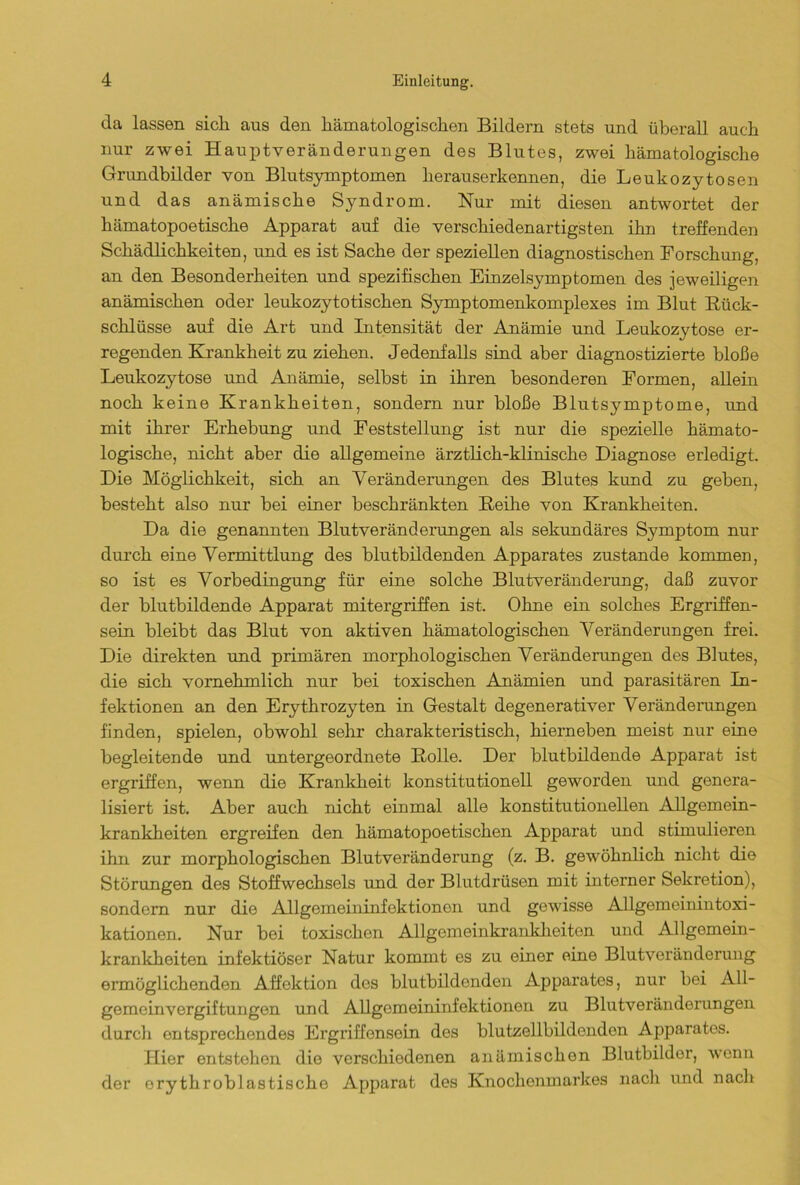 da lassen sich aus den liämatologiscken Bildern stets und überall auch nur zwei Hauptveränderungen des Blutes, zwei liämatologiscke Grundbilder von Blutsymptomen herauserkennen, die Leukozytosen und das anämische Syndrom. Nur mit diesen antwortet der kämatopoetische Apparat auf die verschiedenartigsten ihn treffenden Schädlichkeiten, und es ist Sache der speziellen diagnostischen Forschung, an den Besonderheiten und spezifischen Einzelsymptomen des jeweiligen anämischen oder leukozytotischen Symptomenkomplexes im Blut Rück- schlüsse auf die Art und Intensität der Anämie und Leukozytose er- regenden Krankheit zu ziehen. Jedenfalls sind aber diagnostizierte bloße Leukozytose und Anämie, selbst in ihren besonderen Formen, allein noch keine Krankheiten, sondern nur bloße Blutsymptome, und mit ihrer Erhebung und Feststellung ist nur die spezielle hämato- logische, nicht aber die allgemeine ärztlich-klinische Diagnose erledigt. Die Möglichkeit, sich an Veränderungen des Blutes kund zu geben, besteht also nur bei einer beschränkten Reihe von Krankheiten. Da die genannten Blutveränderungen als sekundäres Symptom nur durch eine Vermittlung des blutbildenden Apparates zustande kommen, so ist es Vorbedingung für eine solche Blutveränderung, daß zuvor der blutbildende Apparat mitergriffen ist. Ohne ein solches Ergriffen- sein bleibt das Blut von aktiven hämatologischen Veränderungen frei. Die direkten und primären morphologischen Veränderungen des Blutes, die sich vornehmlich nur bei toxischen Anämien und parasitären In- fektionen an den Erythrozyten in Gestalt degenerativer Veränderungen finden, spielen, obwohl sehr charakteristisch, kierneben meist nur eine begleitende und untergeordnete Rolle. Der blutbildende Apparat ist ergriffen, wenn die Krankheit konstitutionell geworden und genera- lisiert ist. Aber auch nicht einmal alle konstitutionellen Allgemein- krankheiten ergreifen den hämatopoetischen Apparat und stimulieren ihn zur morphologischen Blutveränderung (z. B. gewöhnlich nicht die Störungen des Stoffwechsels und der Blutdrüsen mit interner Sekretion), sondern nur die Allgemeininfektionen und gewisse Allgemeinintoxi- kationen. Nur bei toxischen Allgemeinkrankheiten und Allgemein- krankheiten infektiöser Natur kommt es zu einer eine Blutveränderung ermöglichenden Affektion dos blutbildenden Apparates, nur bei All- gemeinvergiftungen und Allgemeininfektionen zu Blutveränderungen durch entsprechendes Ergriffensein des blutzellbildendon Apparates. Hier entstehen die verschiedenen anämischen Blutbilder, wenn der orythroblastische Apparat des Knochenmarkes nach und nach