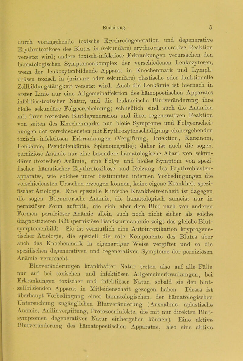 durch, vorangehende toxische Erythrodegeneration und degenerative Erythrotoxikose des Blutes in (sekundäre) erythroregenerative Reaktion versetzt wird; andere toxisch-infektiöse Erkrankungen verursachen den hämatologischen Syxnptomenkoruplex der verschiedenen Leukozytosen, wenn der leukozytenbildende Apparat in Knochenmark und Lymph- drüsen toxisch in (primäre oder sekundäre) plastische oder funktionelle Zellbildungstätigkeit versetzt wird. Auch die Leukämie ist hiernach in erster Linie nur eine Allgemeinaffektion des hämopoetischen Apparates infektiös-toxischer Natur, und die leukämische Blutveränderung ihre bloße sekundäre Folgeerscheinung; schließlich sind auch die Anämien mit ihrer toxischen Blutdegeneration und ihrer regenerativen Reaktion von seiten des Knochenmarks nur bloße Symptome und Folgeerschei- nungen der verschiedensten mit Erythrozytenschädigung einhergehenden toxisch - infektiösen Erkrankungen (Vergiftung, Infektion, Karzinom, Leukämie, Pseudoleukämie, Splenomegalie); daher ist auch die sogen, perniziöse Anämie nur eine besondere hämatologische Abart von sekun- därer (toxischer) Anämie, eine Folge und bloßes Symptom von spezi- fischer hämatischer Erythrotoxikose und Reizung des Erythroblasten- apparates, wie solches unter bestimmten internen Vorbedingungen die verschiedensten Ursachen erzeugen können, keine eigene Krankheit spezi- fischer Ätiologie. Eine spezielle klinische Krankheitseinheit ist dagegen die sogen. Biermersche Anämie, die hämatologisch zumeist nur in perniziöser Form auf'tritt, die sich aber dem Blut nach von anderen Formen perniziöser Anämie allein auch noch nicht sicher als solche diagnostizieren läßt (perniziöse Bandwurmanämie zeigt das gleiche Blut- symptomenbild). Sie ist vermutlich eine Autointoxikation kryptogene- tischer Ätiologie, die speziell die rote Komponente des Blutes aber auch das Knochenmark in eigenartiger Weise vergiftet und so die spezifischen degenerativen und regenerativen Symptome der perniziösen Anämie verursacht. Blutveränderungen krankhafter Natur treten also auf alle Fälle nur auf bei toxischen und infektiösen Allgemeinerkrankungen, bei Erkrankungen toxischer und infektiöser Natur, sobald sie den blut- zellbildenden Apparat in Mitleidenschaft gezogen haben. Dieses ist überhaupt Vorbedingung einer hämatologischen, der hämatologischen Untersuchung zugänglichen Blutveränderung (Ausnahme: apiastische Anämie, Amlinvergiftung, Protozoeninfokte, die mit nur direkten Blut- symptomen degonerativer Natur einhergehen können). Eine aktive Blutveränderung des hämatopoetisclien Apparates, also eine aktive