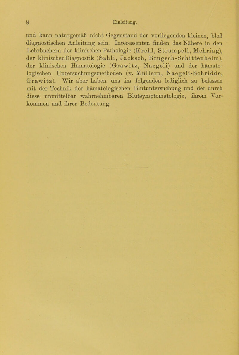 und. kann naturgemäß nickt Gegenstand der vorliegenden kleinen, bloß diagnostischen Anleitung sein. Interessenten finden das Nähere in den Lehrbüchern der klinischen Pathologie (Krehl, Strümpell, Mehring), der klinischenDiagnostik (Sahli, Jacksch, Brugsch-Schittenhelm), der klinischen Hämatologie (Grawitz, Naegeli) und der hämato- logischen Untersuchungsmethoden (v. Müllern, Naegeli-Sckridde, Grawitz). Wir aber haben uns im folgenden lediglich zu befassen mit der Technik der hämatologischen Blutuntersuchung und der durch diese unmittelbar wahrnehmbaren Blutsymptomatologie, ihrem Vor- kommen und ihrer Bedeutung.