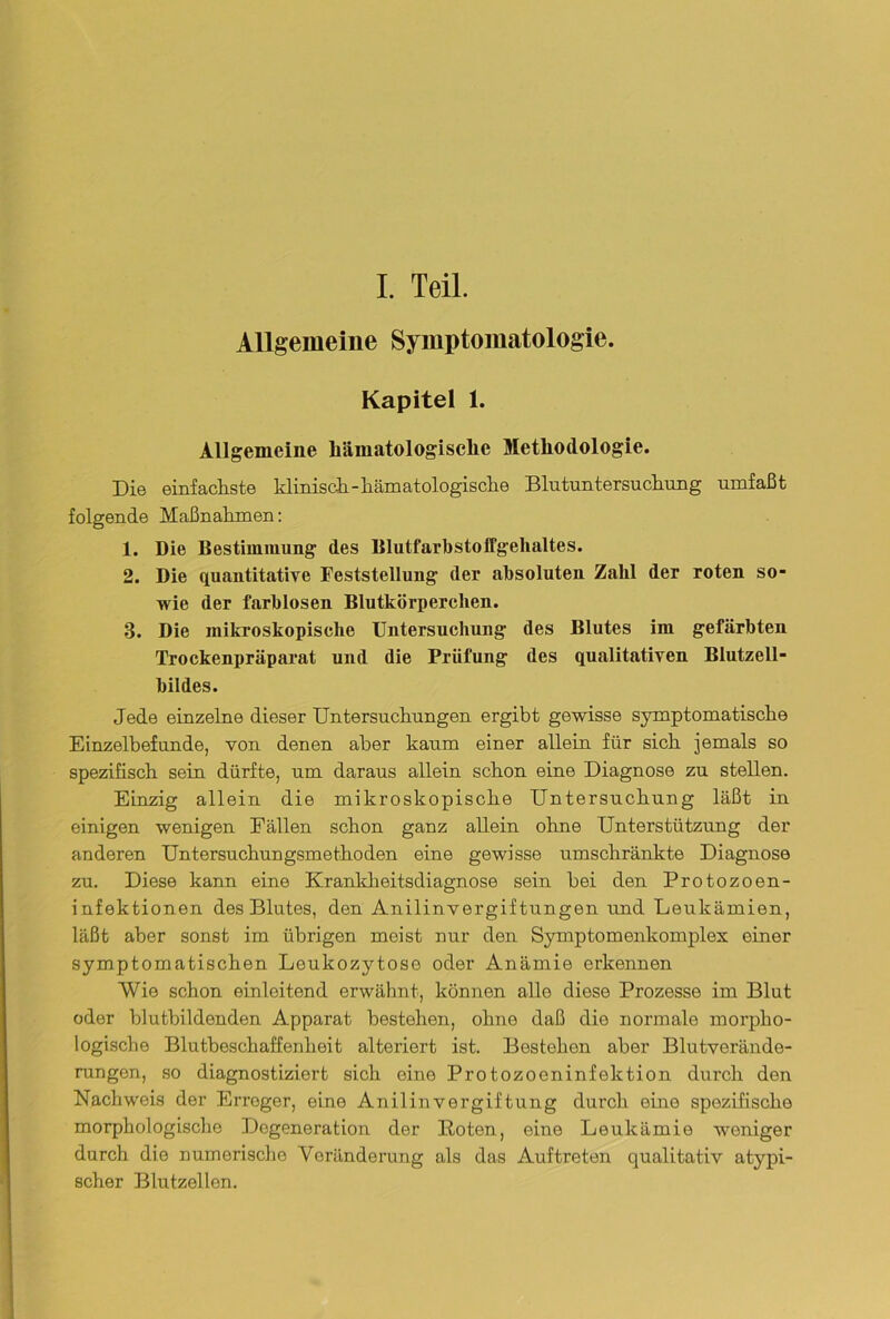 I. Teil. Allgemeine Symptomatologie. Kapitel 1. Allgemeine liiimatologisclie Methodologie. Die einfachste klinisch-hämatologische Blutuntersuchung umfaßt folgende Maßnahmen: 1. Die Bestimmung des Blutfarbstoffgellaltes. 2. Die quantitative Feststellung der absoluten Zahl der roten so- wie der farblosen Blutkörperchen. 3. Die mikroskopische Untersuchung des Blutes im gefärbten Trockenpräparat und die Prüfung des qualitativen Blutzell- bildes. Jede einzelne dieser Untersuchungen ergibt gewisse symptomatische Einzelbefunde, von denen aber kaum einer allein für sich jemals so spezifisch sein dürfte, um daraus allein schon eine Diagnose zu stellen. Einzig allein die mikroskopische Untersuchung läßt in einigen wenigen Eällen schon ganz allein ohne Unterstützung der anderen Untersuchungsmethoden eine gewisse umschränkte Diagnose zu. Diese kann eine Krankheitsdiagnose sein bei den Protozoen- infektionen des Blutes, den Anilinvergiftungen und Leukämien, läßt aber sonst im übrigen meist nur den Symptomenkomplex einer symptomatischen Leukozytose oder Anämie erkennen Wie schon einleitend erwähnt, können alle diese Prozesse im Blut oder blutbildenden Apparat bestehen, ohne daß die normale morpho- logische Blutbeschaffenheit alteriert ist. Bestehen aber Blutverände- rungen, so diagnostiziert sich eine Protozoeninfektion durch den Nachweis der Erreger, eine Anilin Vergiftung durch eine spezifische morphologische Degeneration der Koten, eine Leukämie weniger durch die numerische Veränderung als das Auftreten qualitativ atypi- scher Blutzellen.