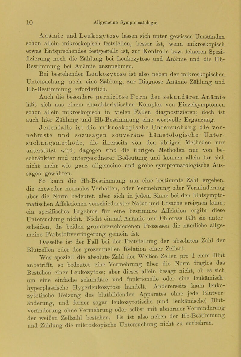 Anämie und Leukozytose lassen sich unter gewissen Umständen schon allein mikroskopisch feststellen, besser ist, wenn mikroskopisch etwas Entsprechendes festgestellt ist, zur Kontrolle bzw. feineren Spezi- fizierung noch die Zählung bei Leukozytose und Anämie und die Hb- Bestimmung bei Anämie anzunehmen. Bei bestehender Leukozytose ist also neben der mikroskopischen Untersuchung noch eine Zählung, zur Diagnose Anämie Zählung und Hb-Bestimmung erforderlich. Auch die besondere perniziöse Form der sekundären Anämie läßt sich aus einem charakteristischen Komplex von Einzelsymptomen schon allein mikroskopisch in vielen Fällen diagnostizieren; doch ist auch liier Zählung und Hb-Bestimmung eine wertvolle Ergänzung. Jedenfalls ist die mikroskopische Untersuchung die vor- nehmste und sozusagen souveräne hämatologische Unter- suchungsmethode, die ihrerseits von den übrigen Methoden nur unterstützt wird; dagegen sind die übrigen Methoden nur von be- schränkter und untergeordneter Bedeutung und können allein für sich nicht mehr wie ganz allgemeine und grobe symptomatologische Aus- sagen gewähren. So kann die Hb-Bestimmung nur eine bestimmte Zahl ergeben, die entweder normales Verhalten, oder Vermehrung oder Verminderung über die Norm bedeutet, aber sich in jedem Sinne bei den blutsympto- matischen Affektionen verschiedenster Natur und Ursache ereignen kann; ein spezifisches Ergebnis für eine bestimmte Affektion ergibt diese Untersuchung nicht. Nicht einmal Anämie und Chlorose läßt sie unter- scheiden, da beiden grundverschiedenen Prozessen die nämliche allge- meine Farbstoffverringerung gemein ist. Dasselbe ist der Fall bei der Feststellung der absoluten Zahl der Blutzellen oder der prozentuellen Relation einer Zellart. Was speziell die absolute Zahl der Weißen Zellen pro 1 emm Blut anbetrifft, so bedeutet eine Vermehrung über die Norm fraglos das Bestehen einer Leukozytose; aber dieses allein besagt nicht, ob es sich um eine einfache sekundäre und funktionelle oder eine leukämisch- hyperplastische Hyperleukozytoso handelt. Andererseits kann leuko- zytotische Reizung des blutbildenden Apparates ohne jede Blutvei- änderang, und ferner sogar leukozytotische (und leukämische) Blut- veränderung ohne Vermehrung oder selbst mit abnormer Verminderung der weißen Zellzahl bestehen. Es ist also neben der Hb-Bestimmung und Zählung die mikroskopische Untersuchung nicht zu ontbohren.